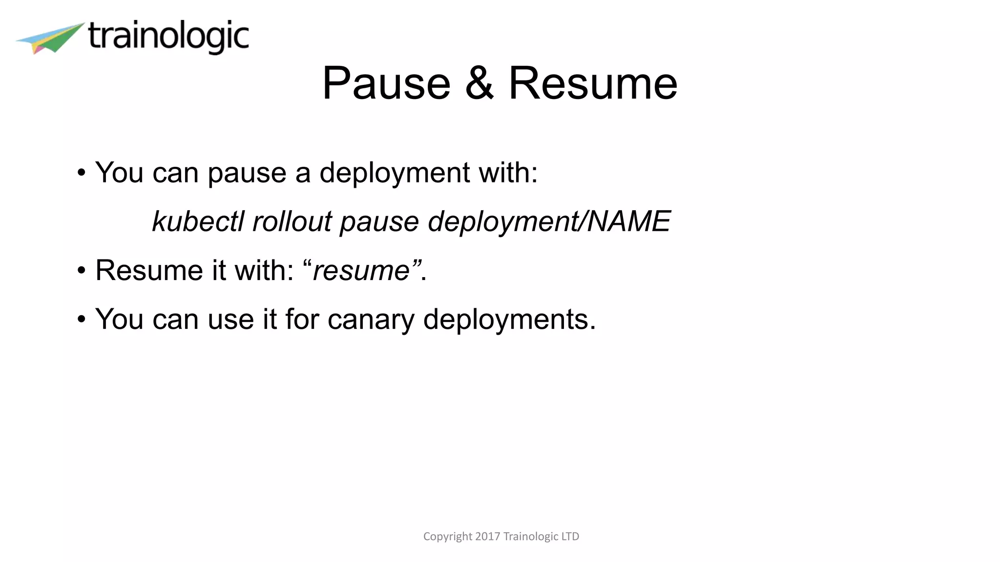 Pause & Resume
• You can pause a deployment with:
kubectl rollout pause deployment/NAME
• Resume it with: “resume”.
• You can use it for canary deployments.
Copyright 2017 Trainologic LTD
 