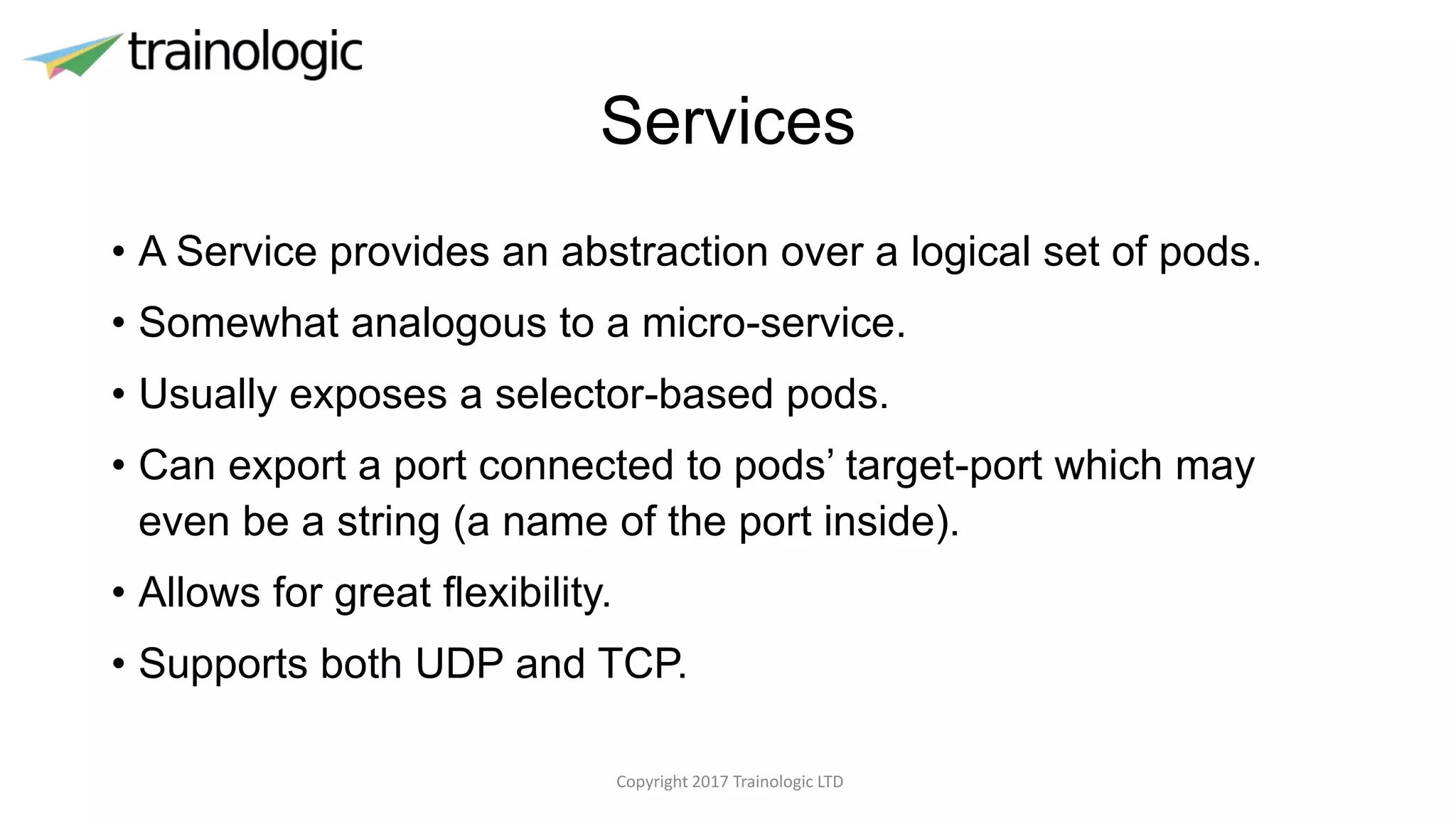 Services
• A Service provides an abstraction over a logical set of pods.
• Somewhat analogous to a micro-service.
• Usually exposes a selector-based pods.
• Can export a port connected to pods’ target-port which may
even be a string (a name of the port inside).
• Allows for great flexibility.
• Supports both UDP and TCP.
Copyright 2017 Trainologic LTD
 