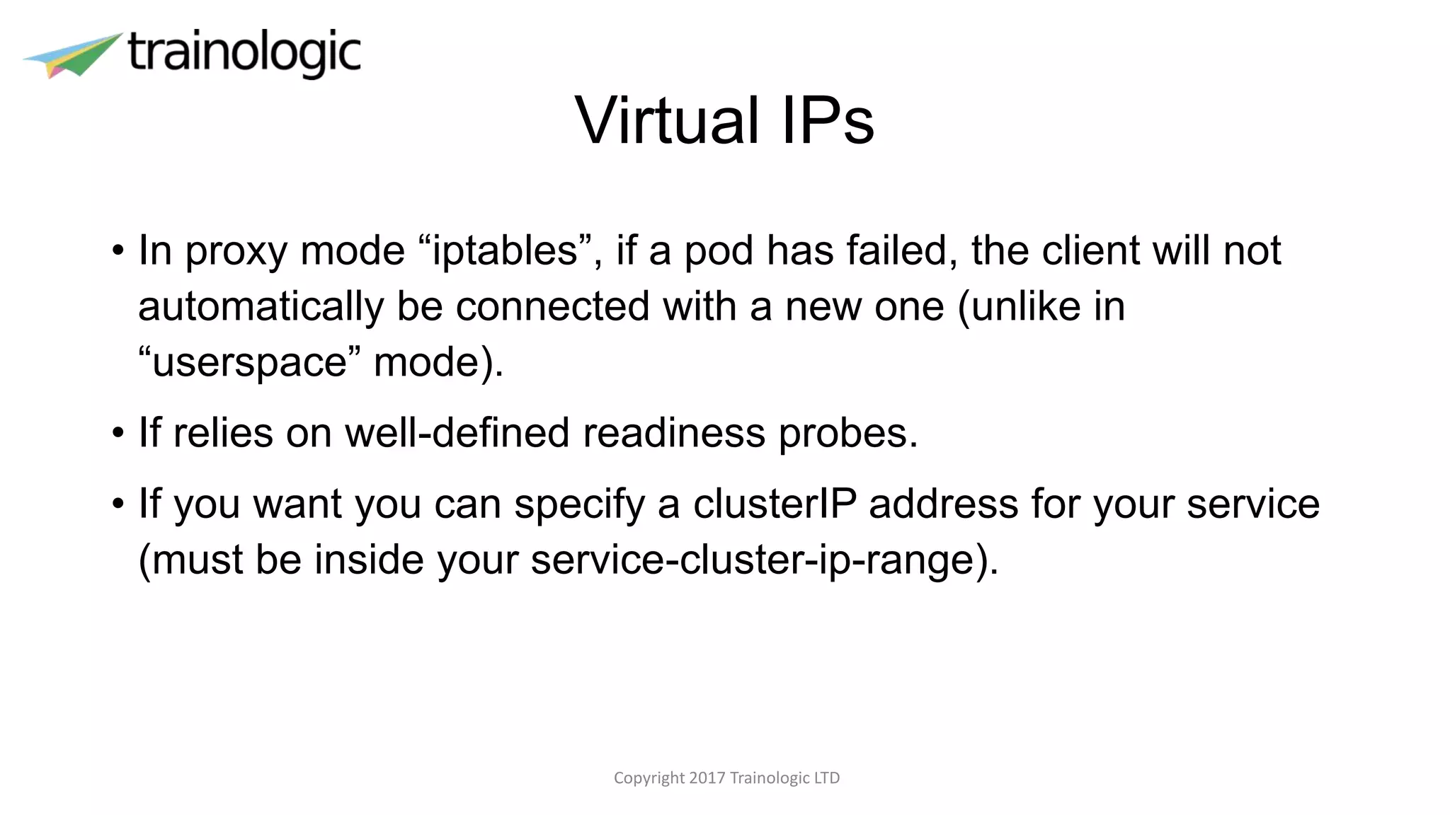 Virtual IPs
• In proxy mode “iptables”, if a pod has failed, the client will not
automatically be connected with a new one (unlike in
“userspace” mode).
• If relies on well-defined readiness probes.
• If you want you can specify a clusterIP address for your service
(must be inside your service-cluster-ip-range).
Copyright 2017 Trainologic LTD
 