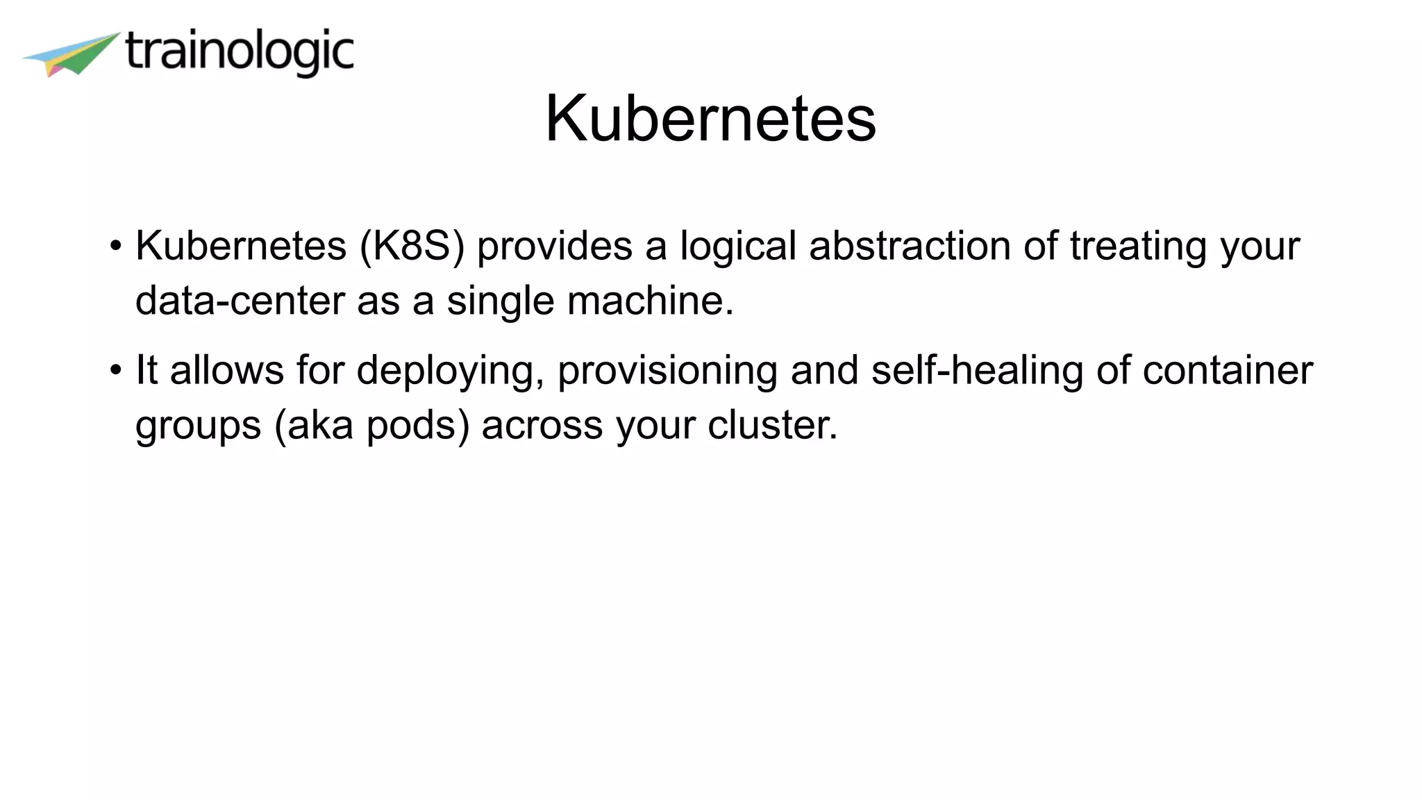 Kubernetes
• Kubernetes (K8S) provides a logical abstraction of treating your
data-center as a single machine.
• It allows for deploying, provisioning and self-healing of container
groups (aka pods) across your cluster.
 
