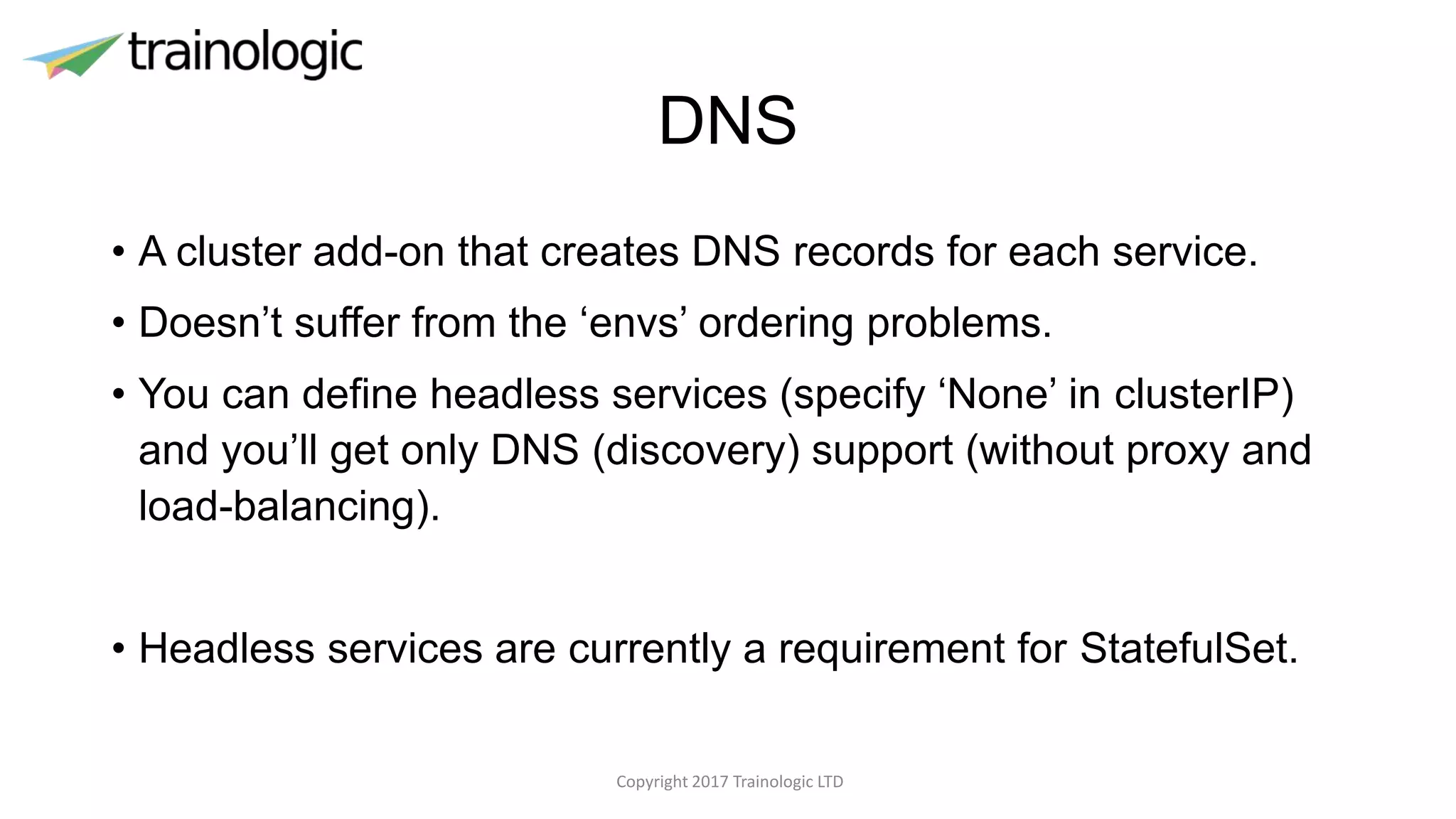 DNS
• A cluster add-on that creates DNS records for each service.
• Doesn’t suffer from the ‘envs’ ordering problems.
• You can define headless services (specify ‘None’ in clusterIP)
and you’ll get only DNS (discovery) support (without proxy and
load-balancing).
• Headless services are currently a requirement for StatefulSet.
Copyright 2017 Trainologic LTD
 