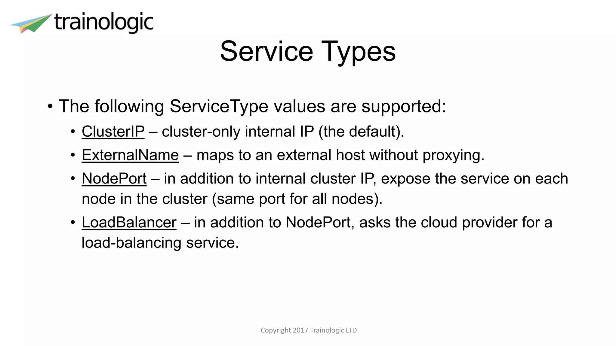 Service Types
• The following ServiceType values are supported:
• ClusterIP – cluster-only internal IP (the default).
• ExternalName – maps to an external host without proxying.
• NodePort – in addition to internal cluster IP, expose the service on each
node in the cluster (same port for all nodes).
• LoadBalancer – in addition to NodePort, asks the cloud provider for a
load-balancing service.
Copyright 2017 Trainologic LTD
 