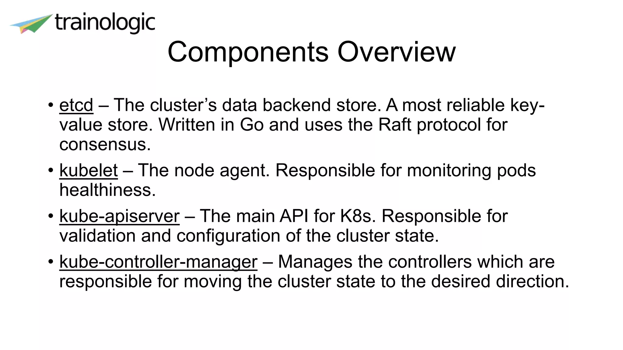 Components Overview
• etcd – The cluster’s data backend store. A most reliable key-
value store. Written in Go and uses the Raft protocol for
consensus.
• kubelet – The node agent. Responsible for monitoring pods
healthiness.
• kube-apiserver – The main API for K8s. Responsible for
validation and configuration of the cluster state.
• kube-controller-manager – Manages the controllers which are
responsible for moving the cluster state to the desired direction.
 