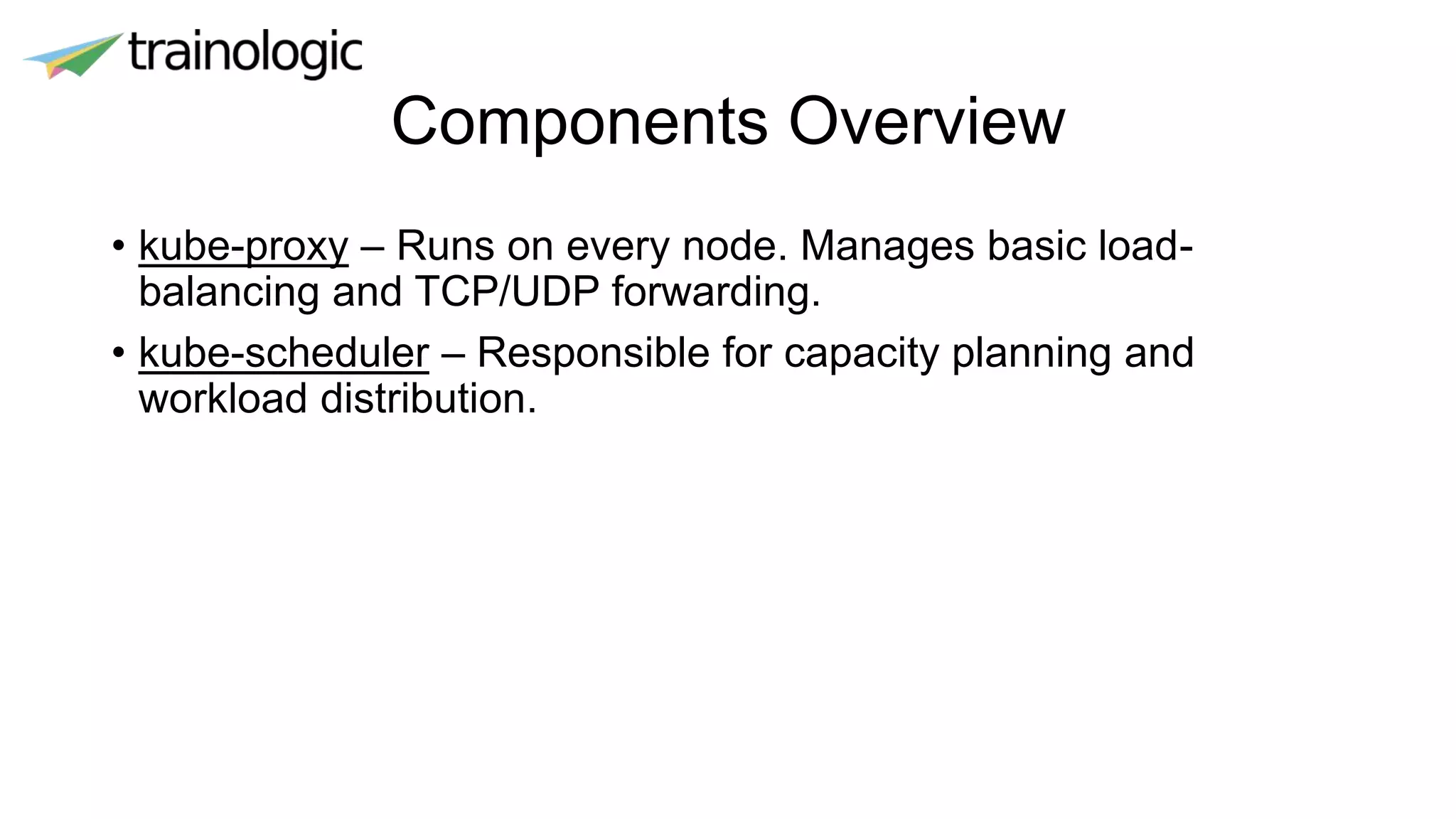 Components Overview
• kube-proxy – Runs on every node. Manages basic load-
balancing and TCP/UDP forwarding.
• kube-scheduler – Responsible for capacity planning and
workload distribution.
 