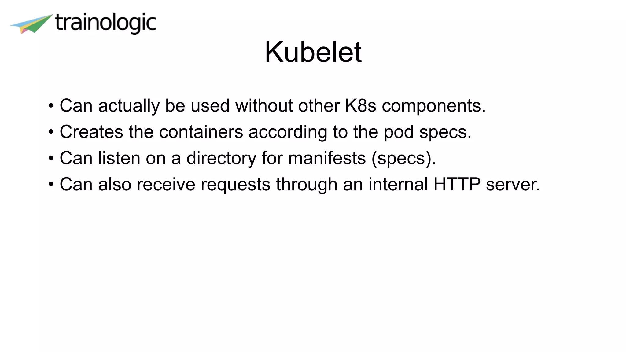 Kubelet
• Can actually be used without other K8s components.
• Creates the containers according to the pod specs.
• Can listen on a directory for manifests (specs).
• Can also receive requests through an internal HTTP server.
 