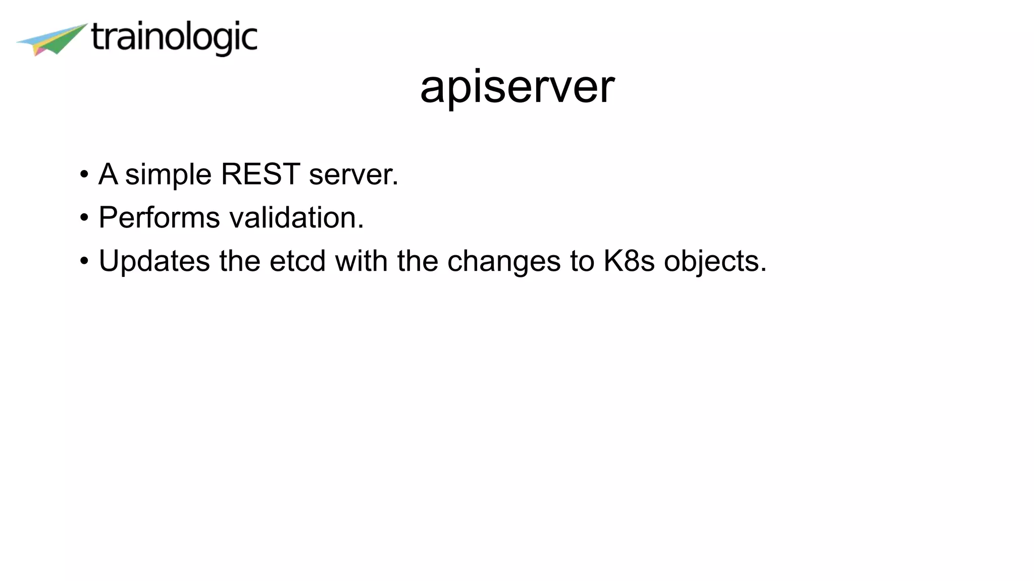 apiserver
• A simple REST server.
• Performs validation.
• Updates the etcd with the changes to K8s objects.
 
