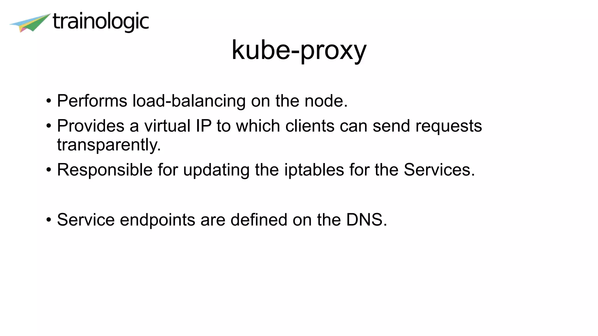 kube-proxy
• Performs load-balancing on the node.
• Provides a virtual IP to which clients can send requests
transparently.
• Responsible for updating the iptables for the Services.
• Service endpoints are defined on the DNS.
 