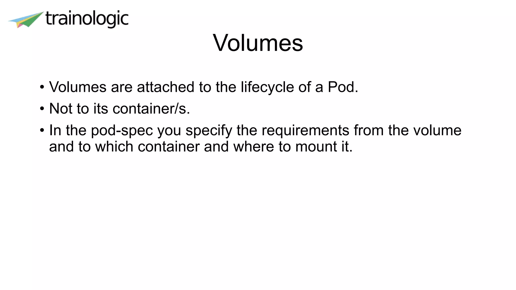 Volumes
• Volumes are attached to the lifecycle of a Pod.
• Not to its container/s.
• In the pod-spec you specify the requirements from the volume
and to which container and where to mount it.
 