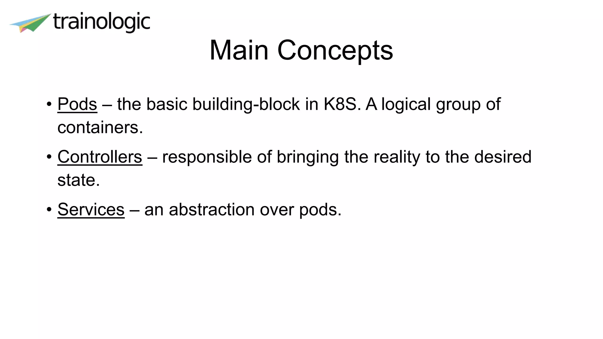 Main Concepts
• Pods – the basic building-block in K8S. A logical group of
containers.
• Controllers – responsible of bringing the reality to the desired
state.
• Services – an abstraction over pods.
 