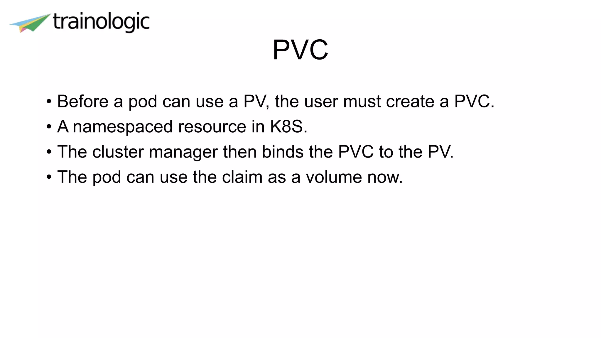 PVC
• Before a pod can use a PV, the user must create a PVC.
• A namespaced resource in K8S.
• The cluster manager then binds the PVC to the PV.
• The pod can use the claim as a volume now.
 