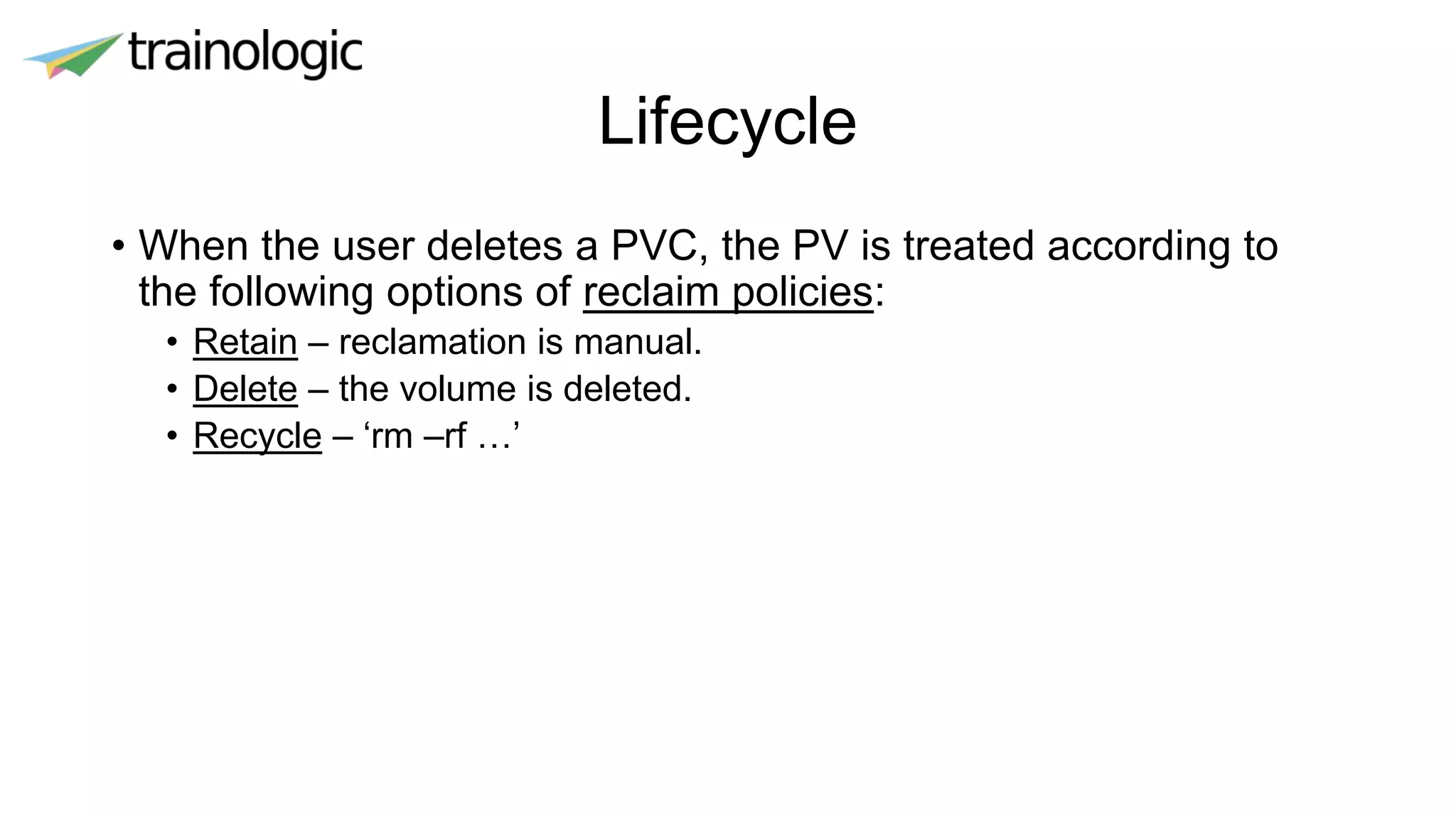Lifecycle
• When the user deletes a PVC, the PV is treated according to
the following options of reclaim policies:
• Retain – reclamation is manual.
• Delete – the volume is deleted.
• Recycle – ‘rm –rf …’
 