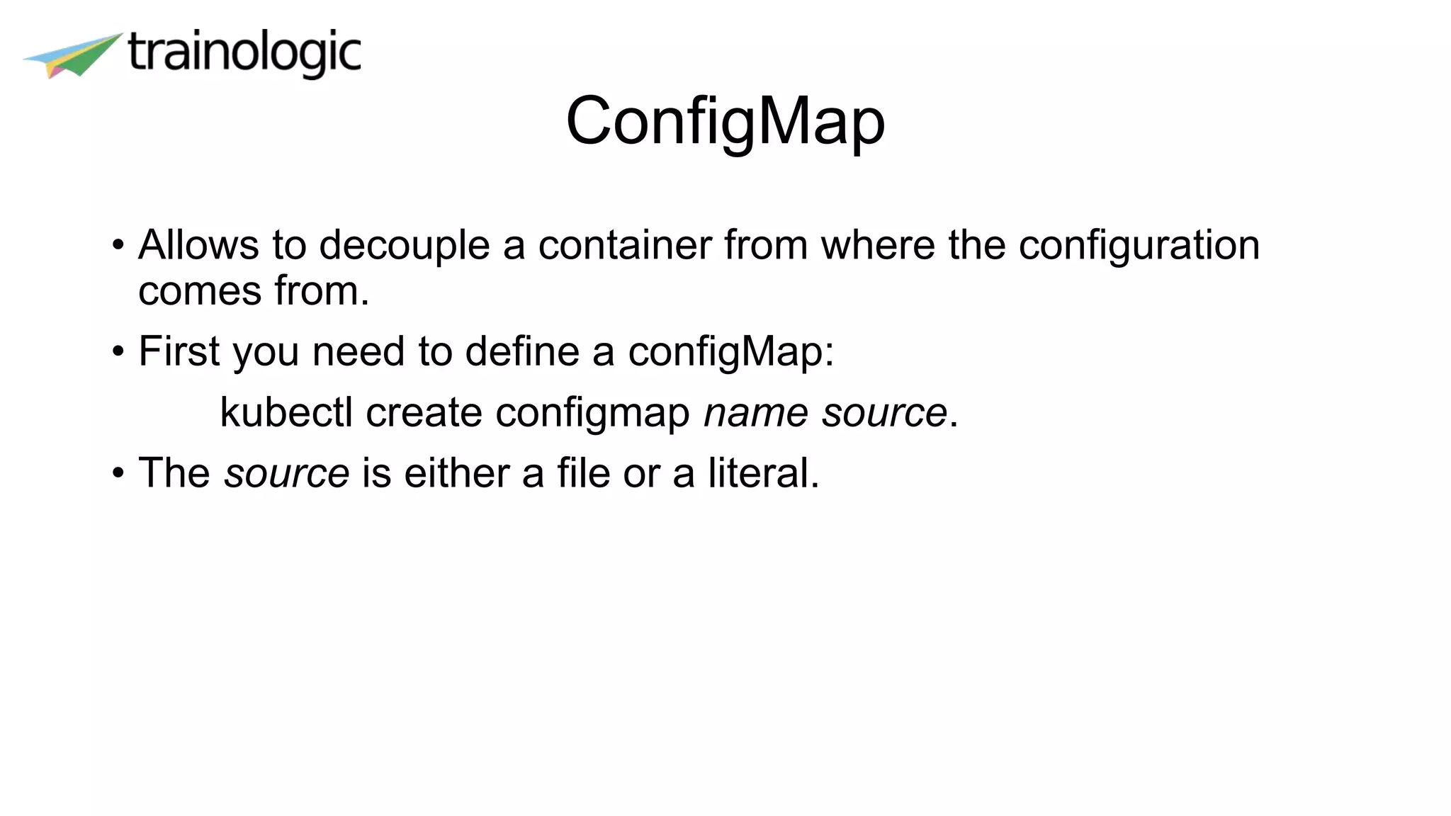 ConfigMap
• Allows to decouple a container from where the configuration
comes from.
• First you need to define a configMap:
kubectl create configmap name source.
• The source is either a file or a literal.
 
