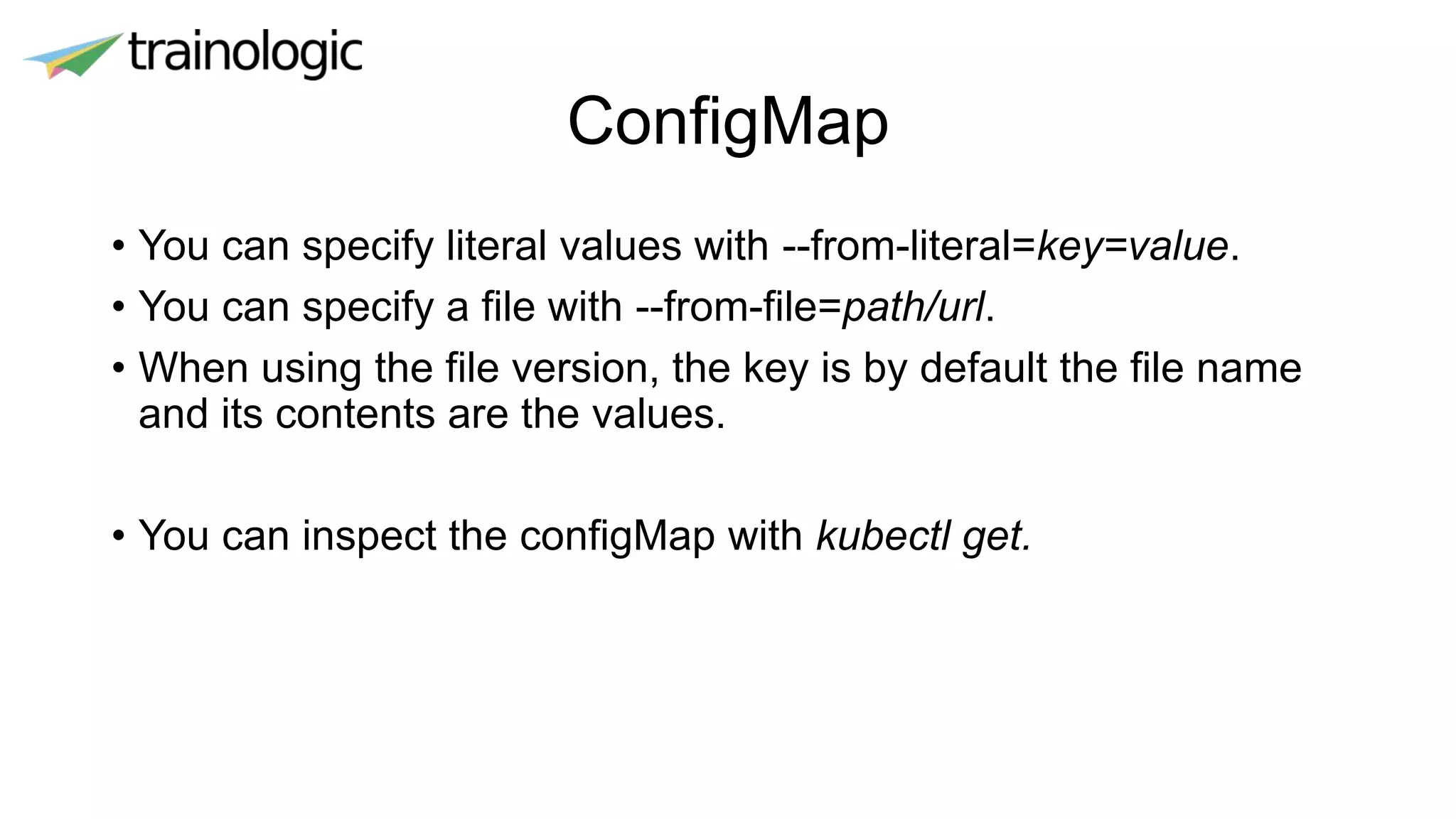 ConfigMap
• You can specify literal values with --from-literal=key=value.
• You can specify a file with --from-file=path/url.
• When using the file version, the key is by default the file name
and its contents are the values.
• You can inspect the configMap with kubectl get.
 