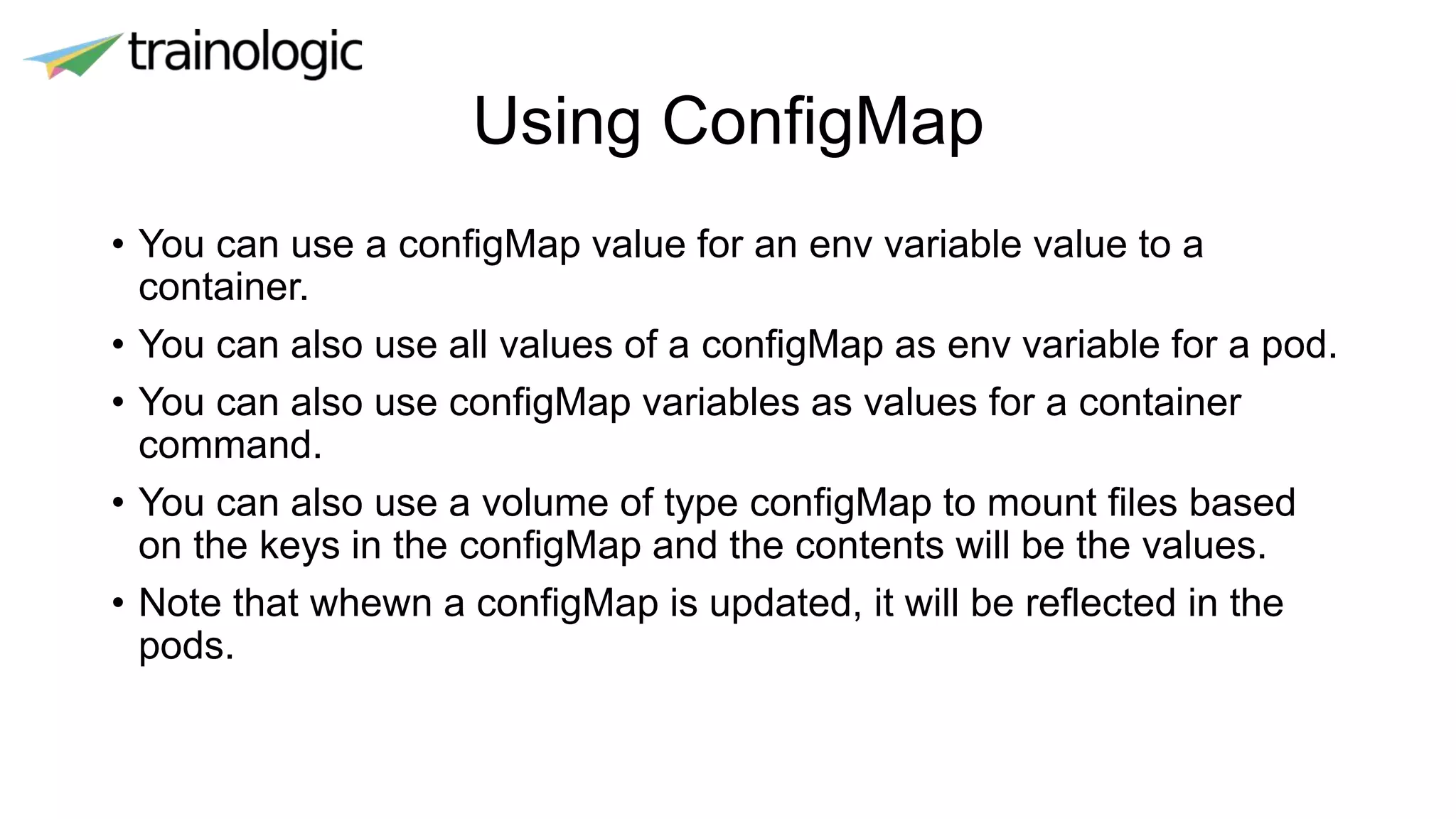 Using ConfigMap
• You can use a configMap value for an env variable value to a
container.
• You can also use all values of a configMap as env variable for a pod.
• You can also use configMap variables as values for a container
command.
• You can also use a volume of type configMap to mount files based
on the keys in the configMap and the contents will be the values.
• Note that whewn a configMap is updated, it will be reflected in the
pods.
 