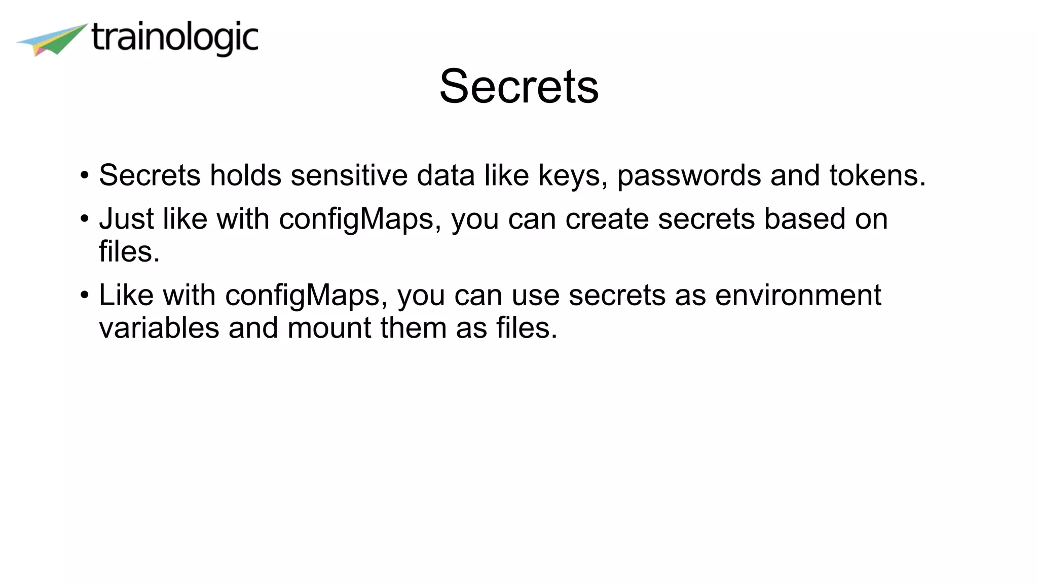 Secrets
• Secrets holds sensitive data like keys, passwords and tokens.
• Just like with configMaps, you can create secrets based on
files.
• Like with configMaps, you can use secrets as environment
variables and mount them as files.
 