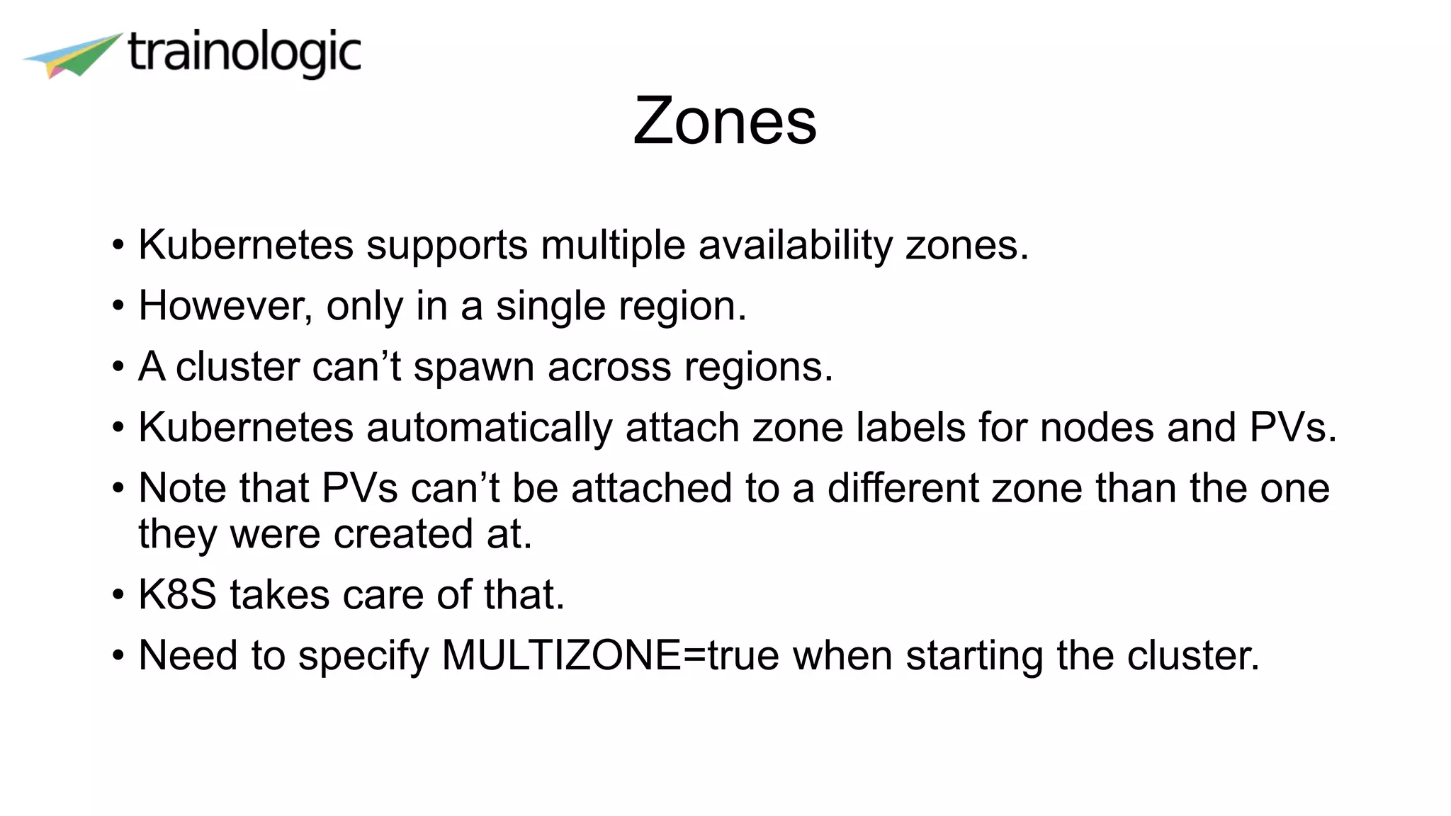 Zones
• Kubernetes supports multiple availability zones.
• However, only in a single region.
• A cluster can’t spawn across regions.
• Kubernetes automatically attach zone labels for nodes and PVs.
• Note that PVs can’t be attached to a different zone than the one
they were created at.
• K8S takes care of that.
• Need to specify MULTIZONE=true when starting the cluster.
 
