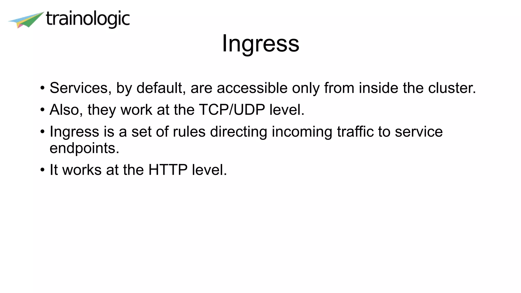 Ingress
• Services, by default, are accessible only from inside the cluster.
• Also, they work at the TCP/UDP level.
• Ingress is a set of rules directing incoming traffic to service
endpoints.
• It works at the HTTP level.
 