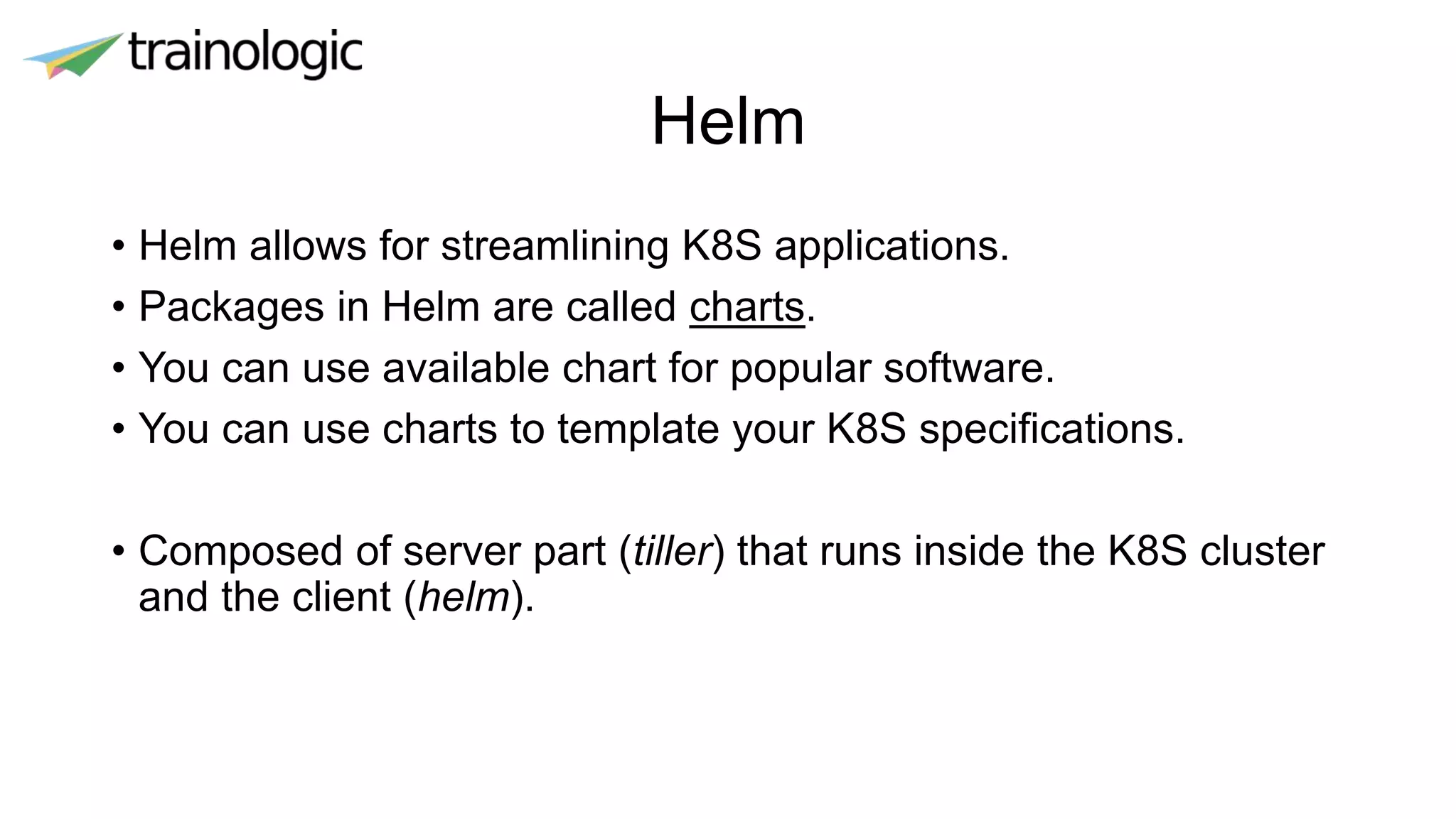 Helm
• Helm allows for streamlining K8S applications.
• Packages in Helm are called charts.
• You can use available chart for popular software.
• You can use charts to template your K8S specifications.
• Composed of server part (tiller) that runs inside the K8S cluster
and the client (helm).
 