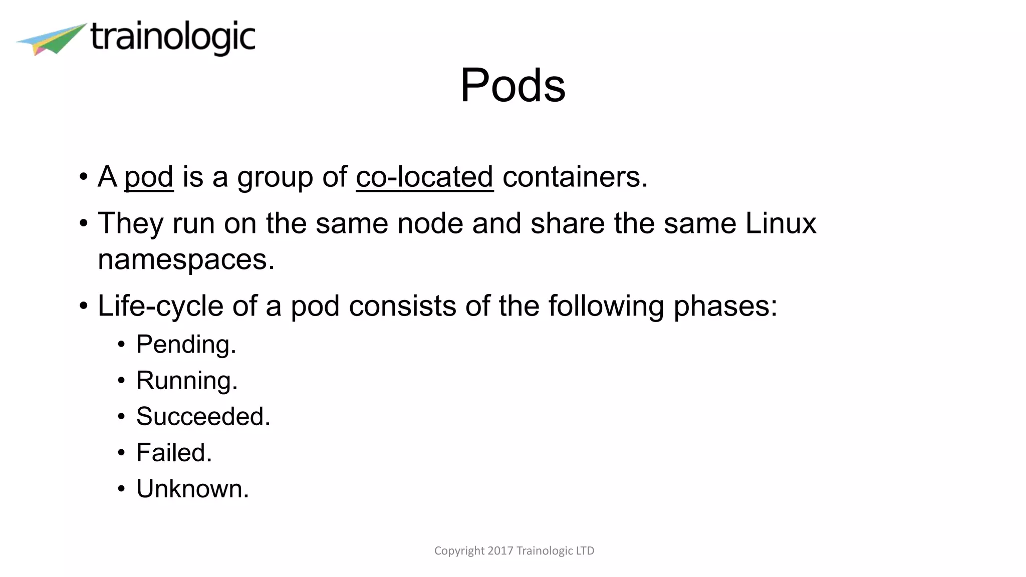 Pods
• A pod is a group of co-located containers.
• They run on the same node and share the same Linux
namespaces.
• Life-cycle of a pod consists of the following phases:
• Pending.
• Running.
• Succeeded.
• Failed.
• Unknown.
Copyright 2017 Trainologic LTD
 
