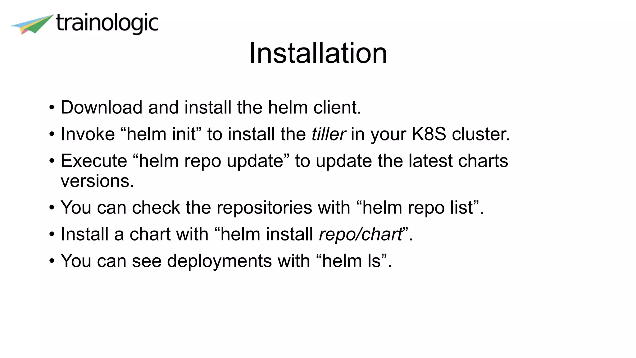 Installation
• Download and install the helm client.
• Invoke “helm init” to install the tiller in your K8S cluster.
• Execute “helm repo update” to update the latest charts
versions.
• You can check the repositories with “helm repo list”.
• Install a chart with “helm install repo/chart”.
• You can see deployments with “helm ls”.
 