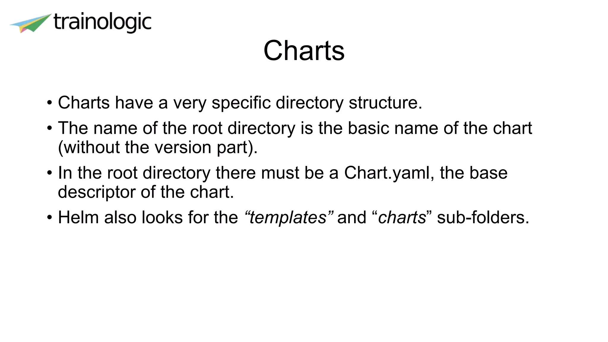 Charts
• Charts have a very specific directory structure.
• The name of the root directory is the basic name of the chart
(without the version part).
• In the root directory there must be a Chart.yaml, the base
descriptor of the chart.
• Helm also looks for the “templates” and “charts” sub-folders.
 
