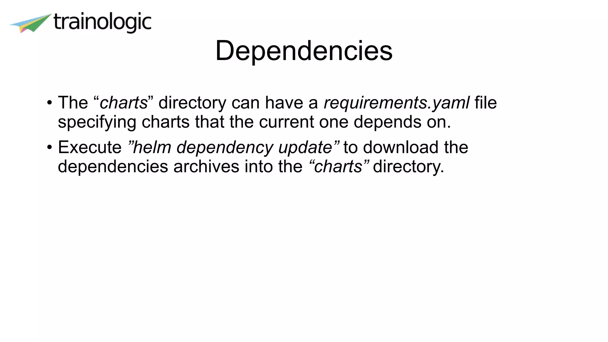 Dependencies
• The “charts” directory can have a requirements.yaml file
specifying charts that the current one depends on.
• Execute ”helm dependency update” to download the
dependencies archives into the “charts” directory.
 