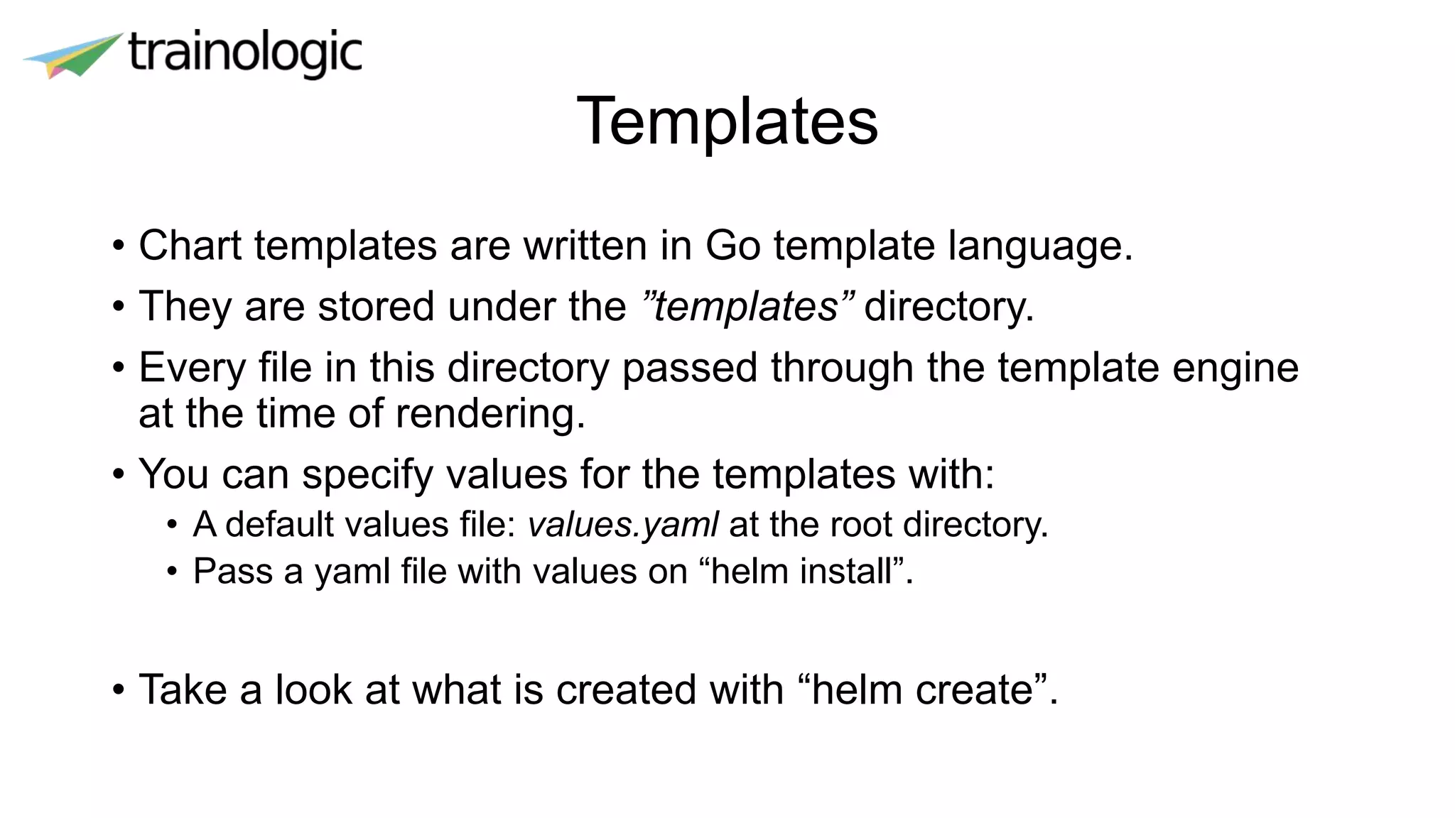 Templates
• Chart templates are written in Go template language.
• They are stored under the ”templates” directory.
• Every file in this directory passed through the template engine
at the time of rendering.
• You can specify values for the templates with:
• A default values file: values.yaml at the root directory.
• Pass a yaml file with values on “helm install”.
• Take a look at what is created with “helm create”.
 