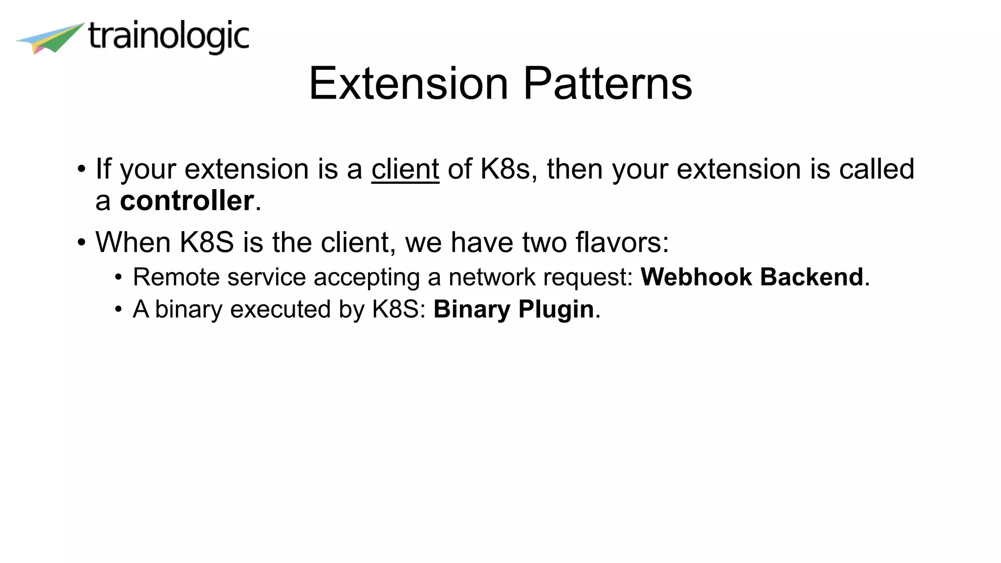 Extension Patterns
• If your extension is a client of K8s, then your extension is called
a controller.
• When K8S is the client, we have two flavors:
• Remote service accepting a network request: Webhook Backend.
• A binary executed by K8S: Binary Plugin.
 
