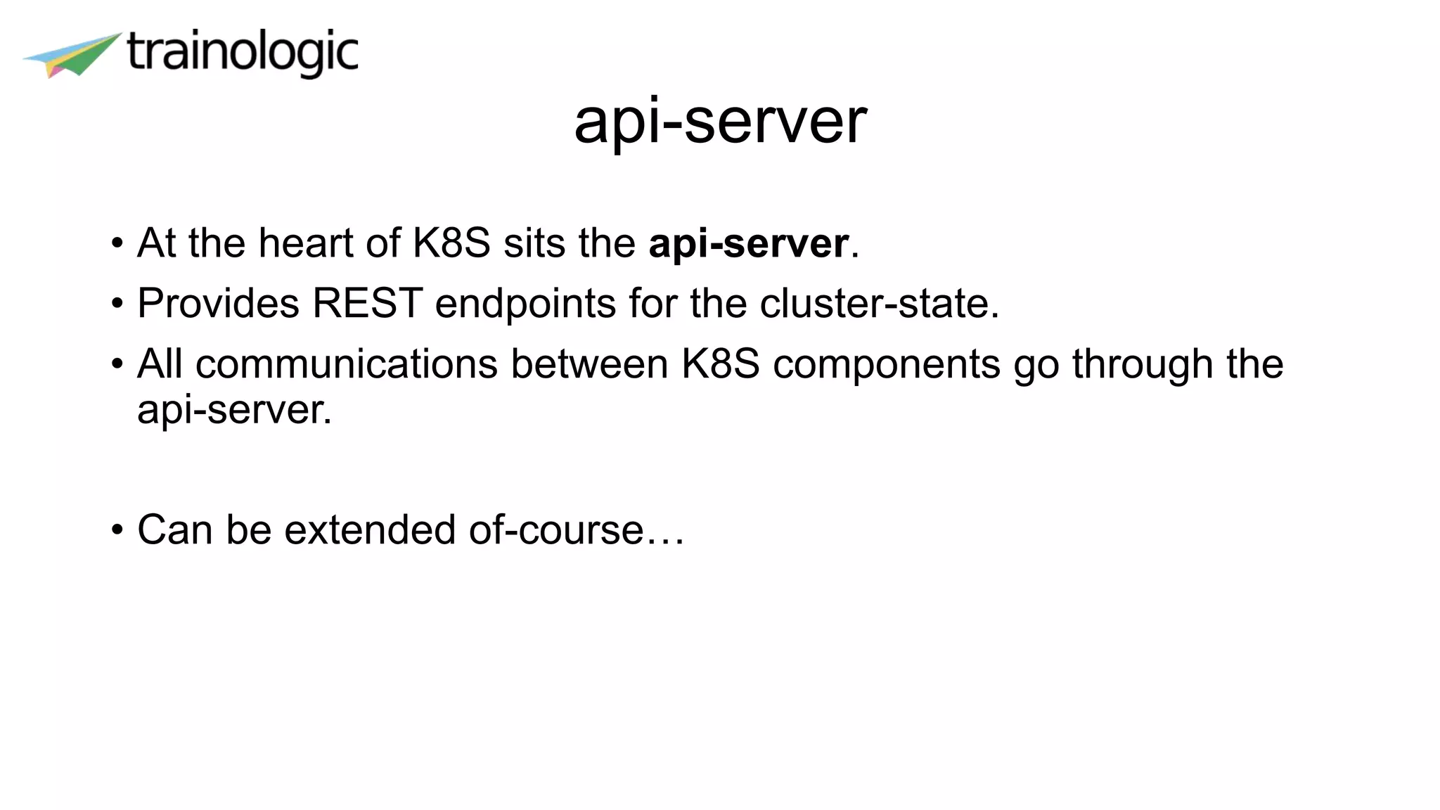 api-server
• At the heart of K8S sits the api-server.
• Provides REST endpoints for the cluster-state.
• All communications between K8S components go through the
api-server.
• Can be extended of-course…
 