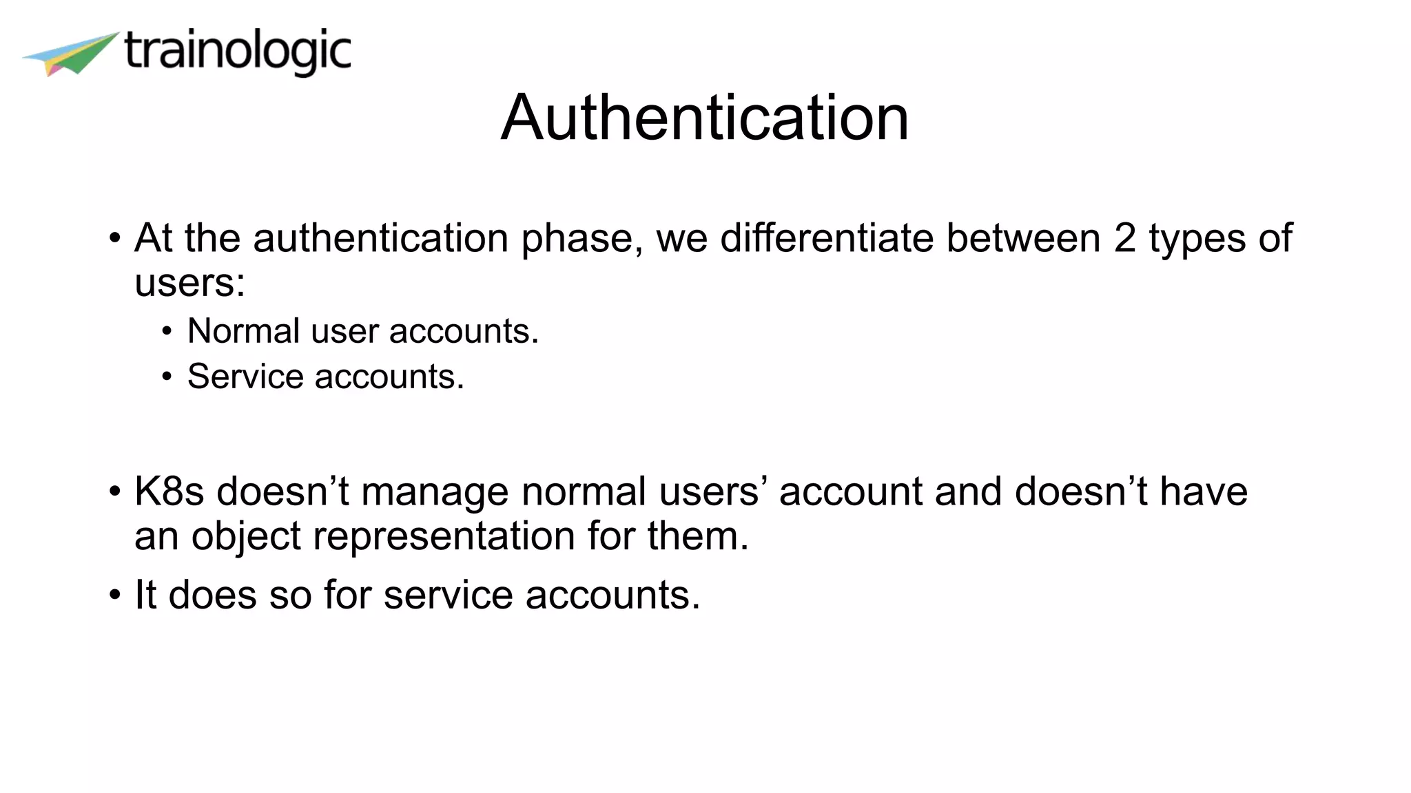 Authentication
• At the authentication phase, we differentiate between 2 types of
users:
• Normal user accounts.
• Service accounts.
• K8s doesn’t manage normal users’ account and doesn’t have
an object representation for them.
• It does so for service accounts.
 
