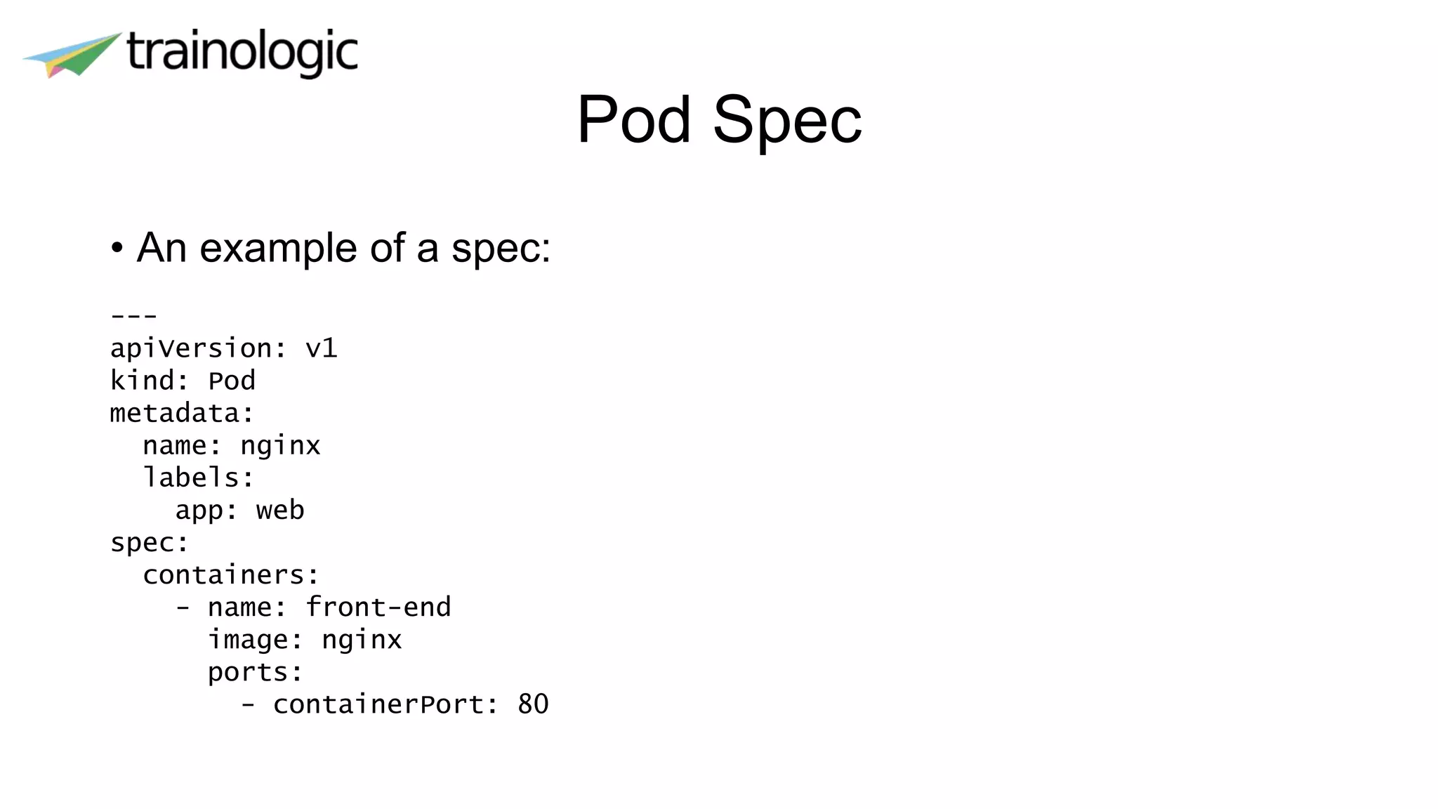 Pod Spec
• An example of a spec:
---
apiVersion: v1
kind: Pod
metadata:
name: nginx
labels:
app: web
spec:
containers:
- name: front-end
image: nginx
ports:
- containerPort: 80
 
