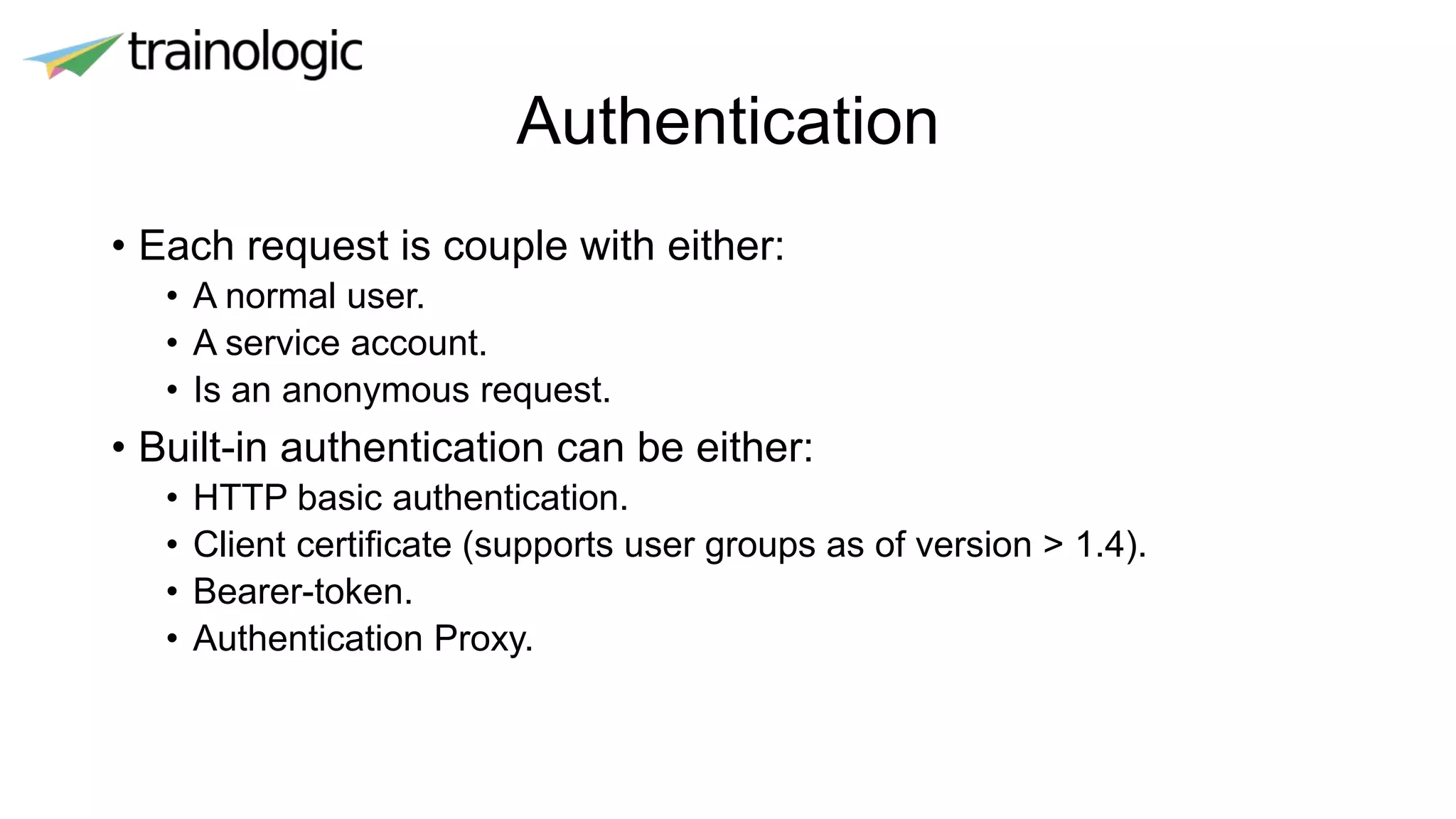 Authentication
• Each request is couple with either:
• A normal user.
• A service account.
• Is an anonymous request.
• Built-in authentication can be either:
• HTTP basic authentication.
• Client certificate (supports user groups as of version > 1.4).
• Bearer-token.
• Authentication Proxy.
 