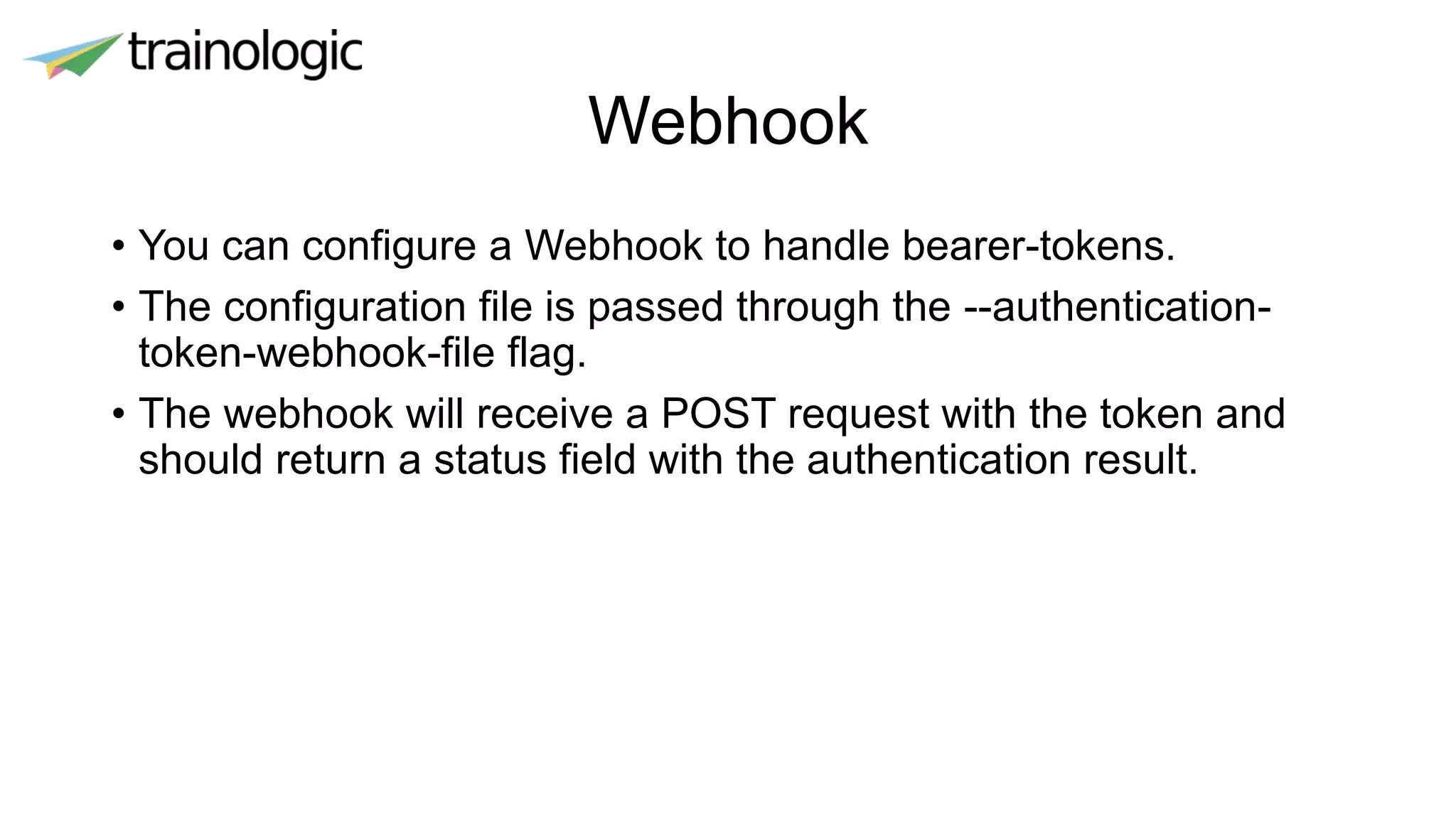 Webhook
• You can configure a Webhook to handle bearer-tokens.
• The configuration file is passed through the --authentication-
token-webhook-file flag.
• The webhook will receive a POST request with the token and
should return a status field with the authentication result.
 