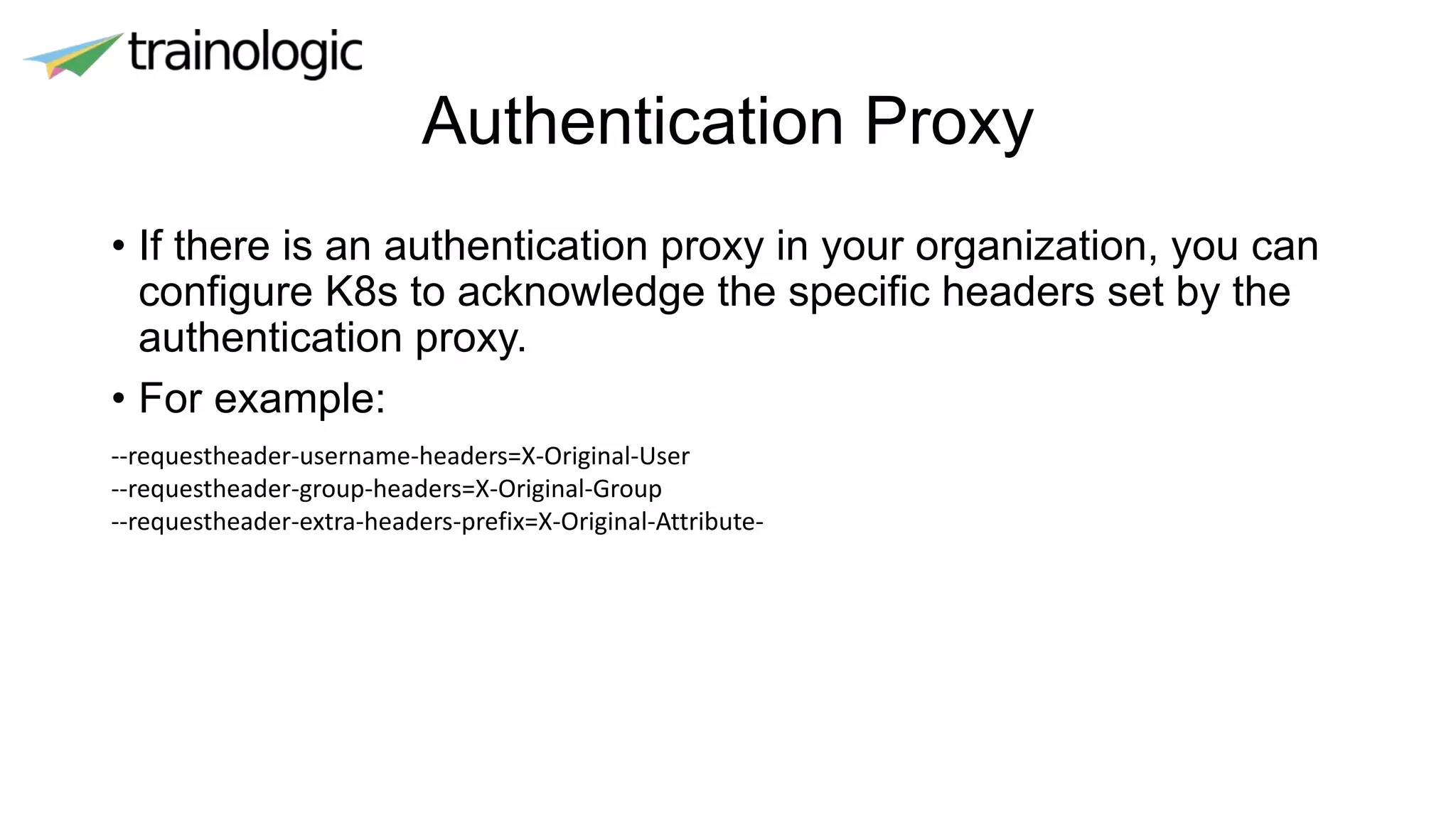 Authentication Proxy
• If there is an authentication proxy in your organization, you can
configure K8s to acknowledge the specific headers set by the
authentication proxy.
• For example:
--requestheader-username-headers=X-Original-User
--requestheader-group-headers=X-Original-Group
--requestheader-extra-headers-prefix=X-Original-Attribute-
 