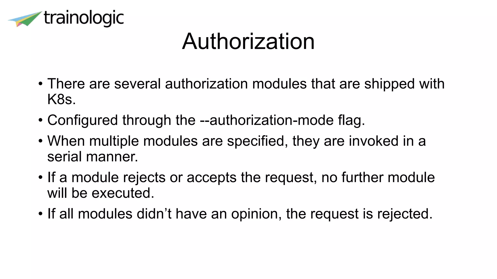 Authorization
• There are several authorization modules that are shipped with
K8s.
• Configured through the --authorization-mode flag.
• When multiple modules are specified, they are invoked in a
serial manner.
• If a module rejects or accepts the request, no further module
will be executed.
• If all modules didn’t have an opinion, the request is rejected.
 