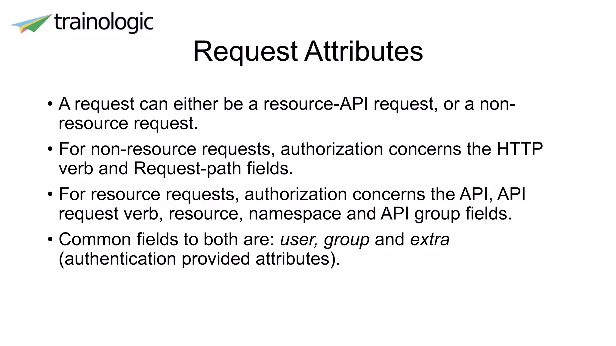 Request Attributes
• A request can either be a resource-API request, or a non-
resource request.
• For non-resource requests, authorization concerns the HTTP
verb and Request-path fields.
• For resource requests, authorization concerns the API, API
request verb, resource, namespace and API group fields.
• Common fields to both are: user, group and extra
(authentication provided attributes).
 