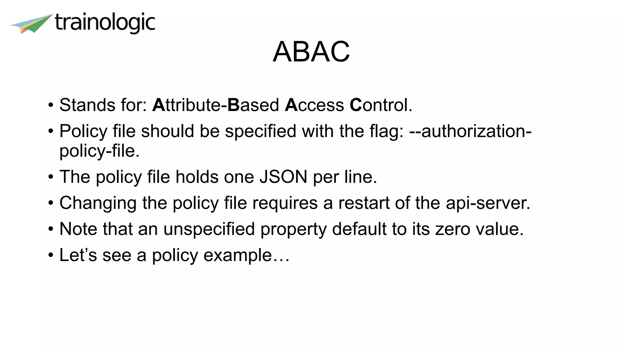ABAC
• Stands for: Attribute-Based Access Control.
• Policy file should be specified with the flag: --authorization-
policy-file.
• The policy file holds one JSON per line.
• Changing the policy file requires a restart of the api-server.
• Note that an unspecified property default to its zero value.
• Let’s see a policy example…
 