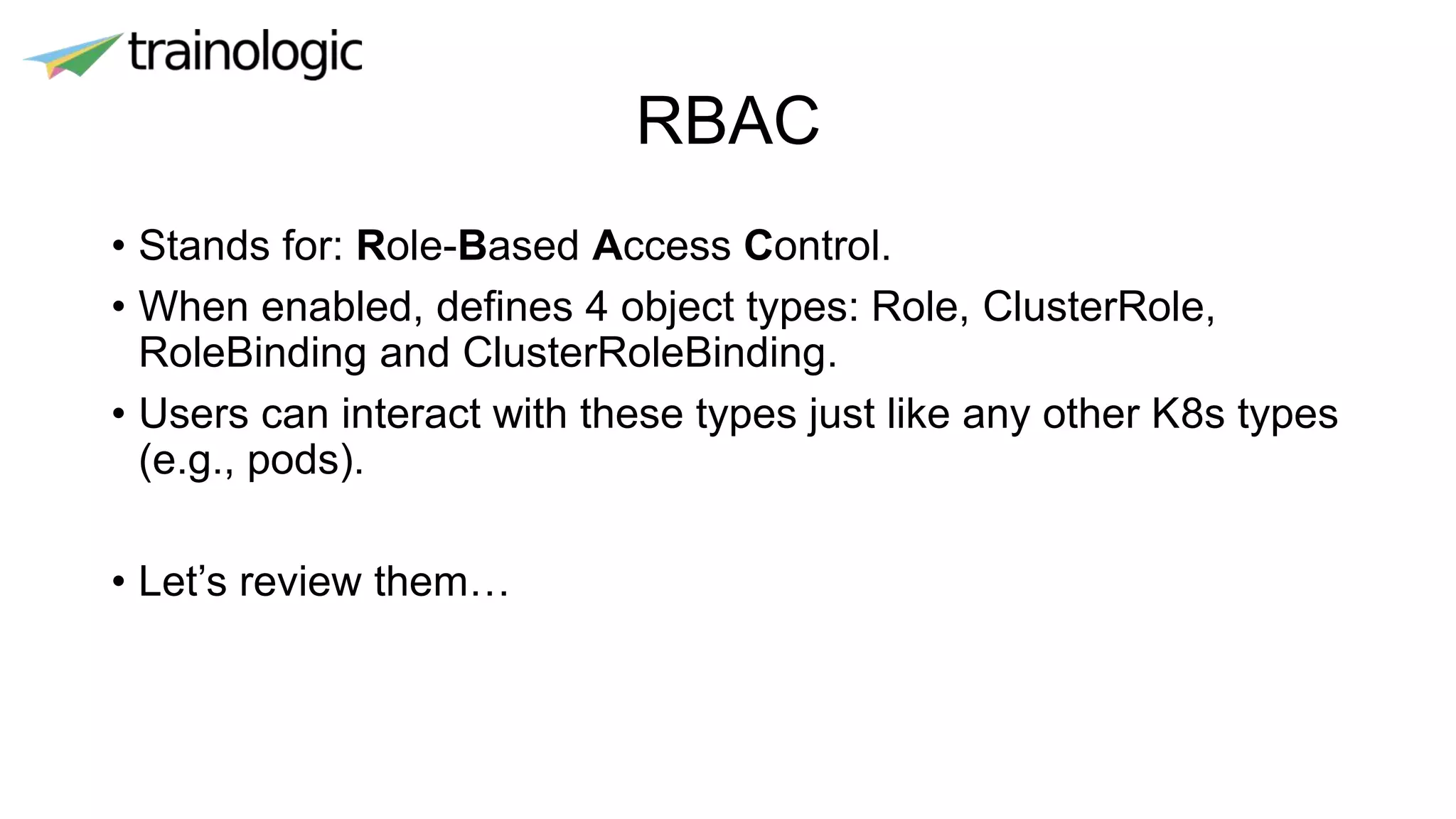 RBAC
• Stands for: Role-Based Access Control.
• When enabled, defines 4 object types: Role, ClusterRole,
RoleBinding and ClusterRoleBinding.
• Users can interact with these types just like any other K8s types
(e.g., pods).
• Let’s review them…
 