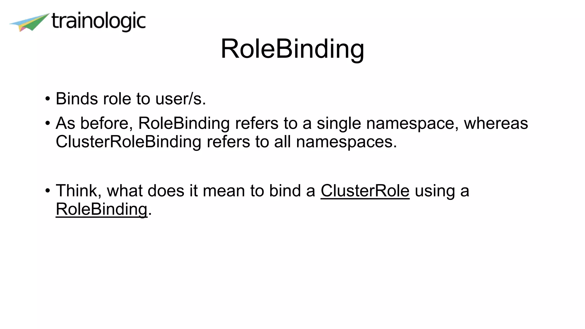 RoleBinding
• Binds role to user/s.
• As before, RoleBinding refers to a single namespace, whereas
ClusterRoleBinding refers to all namespaces.
• Think, what does it mean to bind a ClusterRole using a
RoleBinding.
 