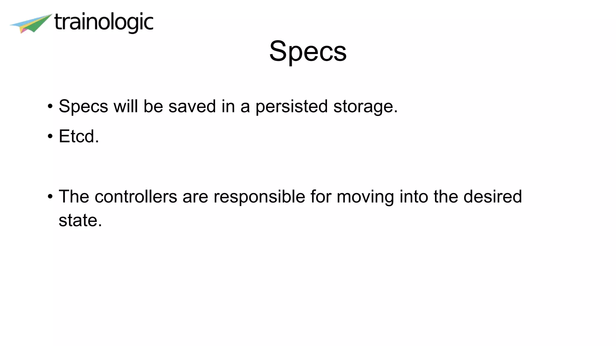 Specs
• Specs will be saved in a persisted storage.
• Etcd.
• The controllers are responsible for moving into the desired
state.
 