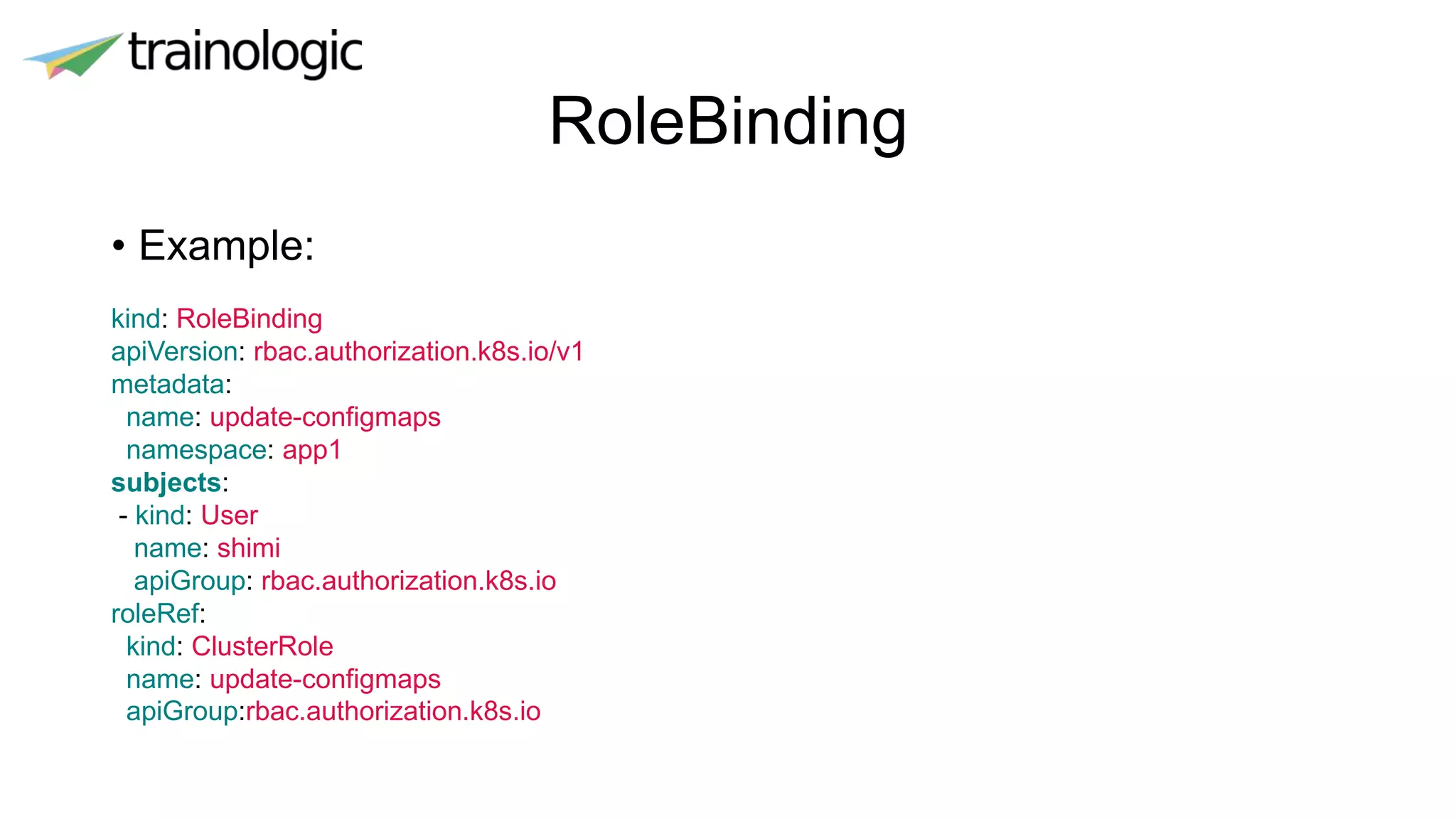 RoleBinding
• Example:
kind: RoleBinding
apiVersion: rbac.authorization.k8s.io/v1
metadata:
name: update-configmaps
namespace: app1
subjects:
- kind: User
name: shimi
apiGroup: rbac.authorization.k8s.io
roleRef:
kind: ClusterRole
name: update-configmaps
apiGroup:rbac.authorization.k8s.io
 