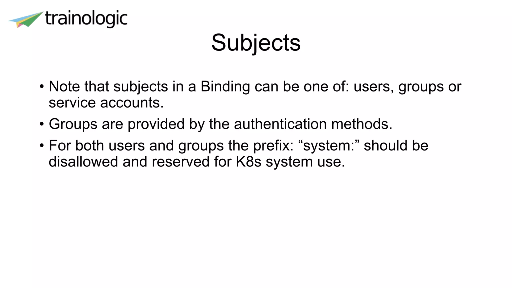 Subjects
• Note that subjects in a Binding can be one of: users, groups or
service accounts.
• Groups are provided by the authentication methods.
• For both users and groups the prefix: “system:” should be
disallowed and reserved for K8s system use.
 