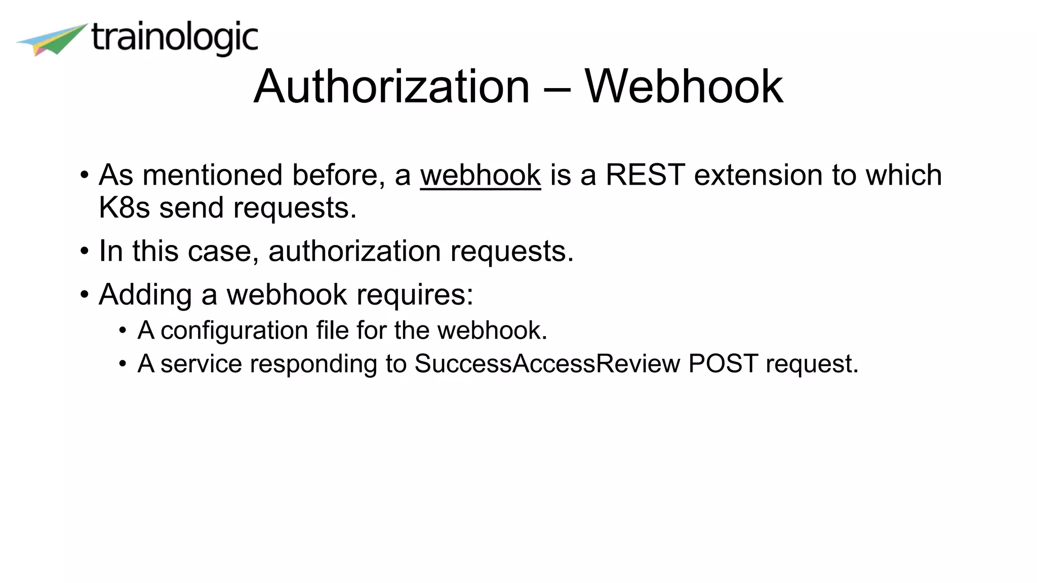 Authorization – Webhook
• As mentioned before, a webhook is a REST extension to which
K8s send requests.
• In this case, authorization requests.
• Adding a webhook requires:
• A configuration file for the webhook.
• A service responding to SuccessAccessReview POST request.
 