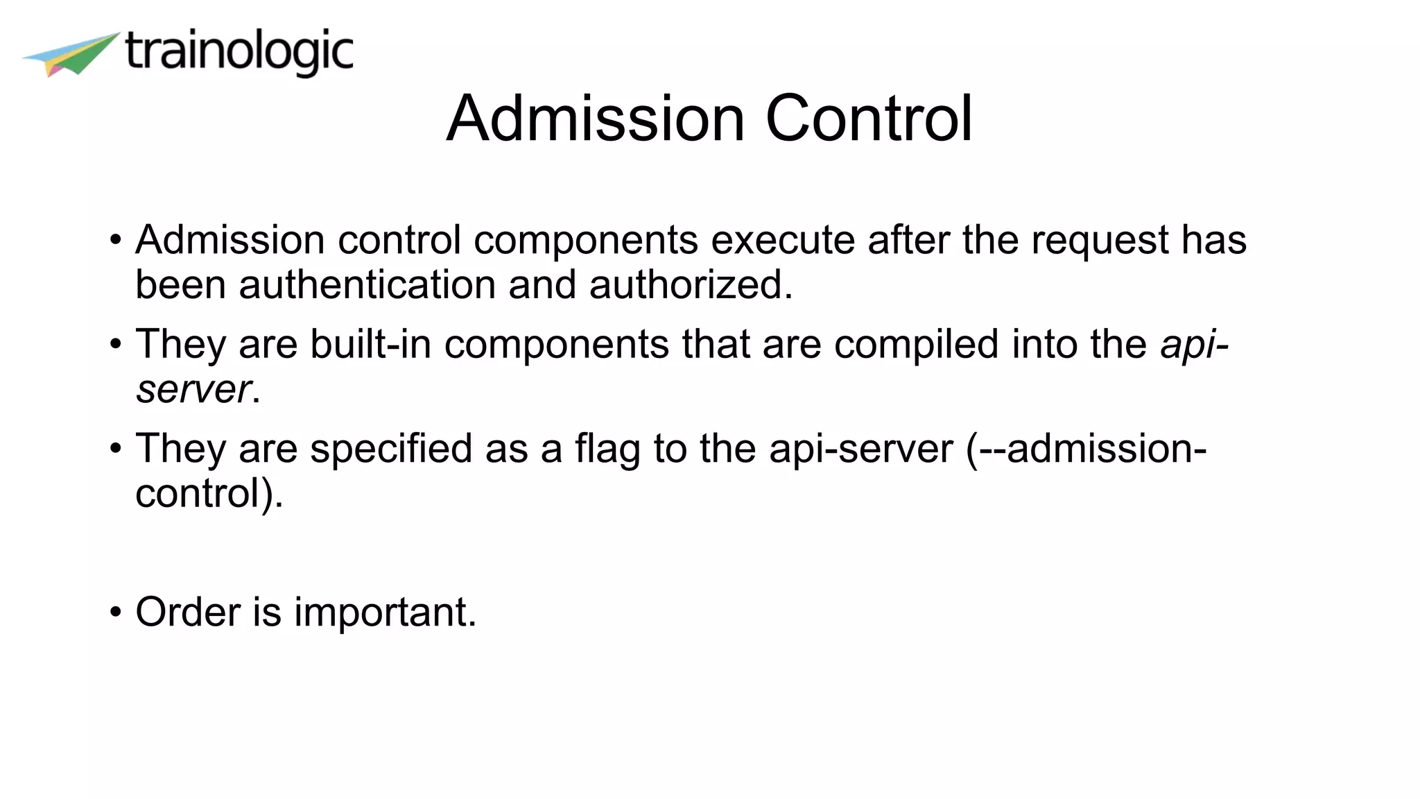 Admission Control
• Admission control components execute after the request has
been authentication and authorized.
• They are built-in components that are compiled into the api-
server.
• They are specified as a flag to the api-server (--admission-
control).
• Order is important.
 