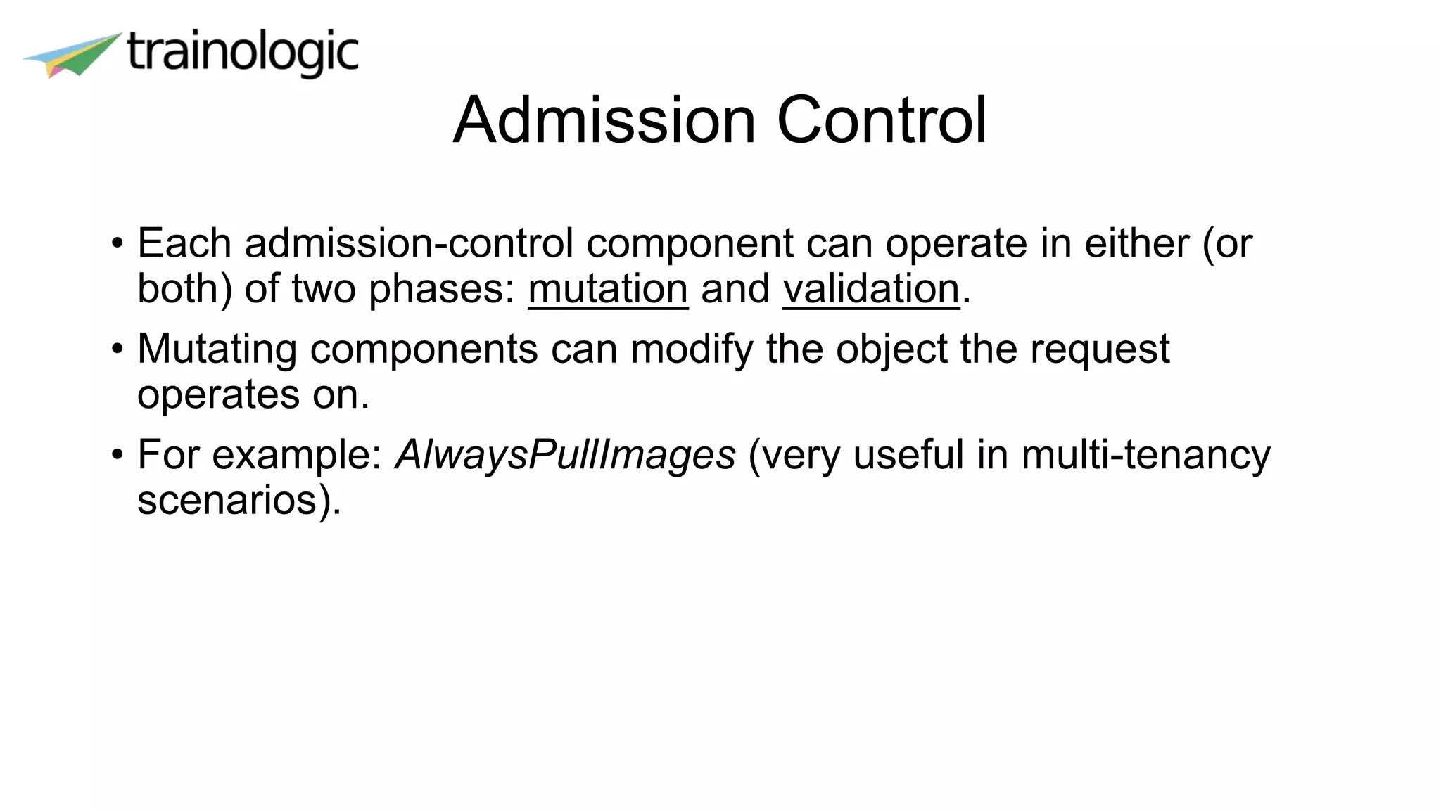 Admission Control
• Each admission-control component can operate in either (or
both) of two phases: mutation and validation.
• Mutating components can modify the object the request
operates on.
• For example: AlwaysPullImages (very useful in multi-tenancy
scenarios).
 