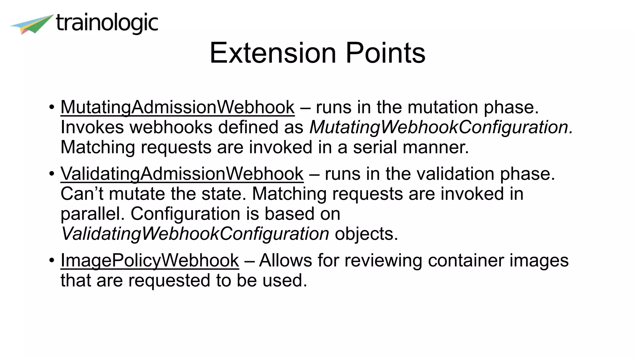 Extension Points
• MutatingAdmissionWebhook – runs in the mutation phase.
Invokes webhooks defined as MutatingWebhookConfiguration.
Matching requests are invoked in a serial manner.
• ValidatingAdmissionWebhook – runs in the validation phase.
Can’t mutate the state. Matching requests are invoked in
parallel. Configuration is based on
ValidatingWebhookConfiguration objects.
• ImagePolicyWebhook – Allows for reviewing container images
that are requested to be used.
 