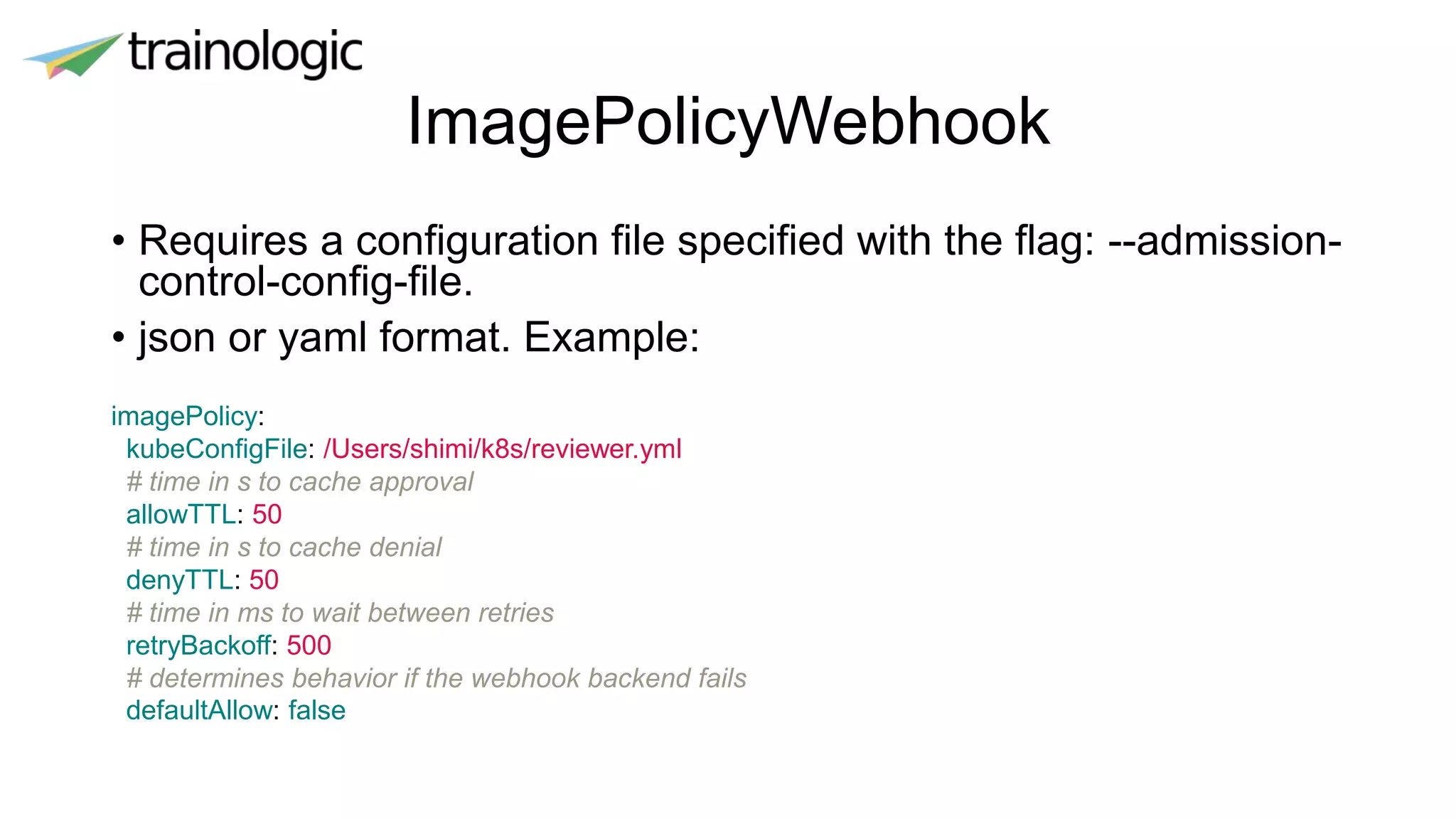 ImagePolicyWebhook
• Requires a configuration file specified with the flag: --admission-
control-config-file.
• json or yaml format. Example:
imagePolicy:
kubeConfigFile: /Users/shimi/k8s/reviewer.yml
# time in s to cache approval
allowTTL: 50
# time in s to cache denial
denyTTL: 50
# time in ms to wait between retries
retryBackoff: 500
# determines behavior if the webhook backend fails
defaultAllow: false
 