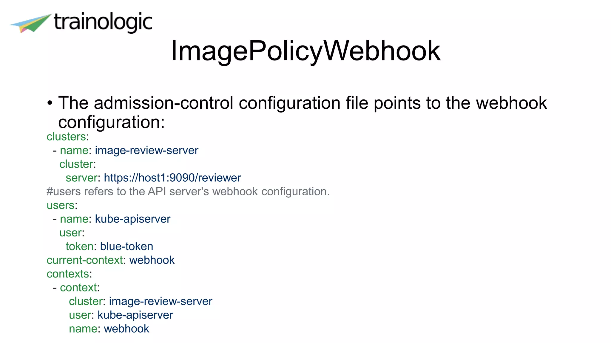 ImagePolicyWebhook
• The admission-control configuration file points to the webhook
configuration:
clusters:
- name: image-review-server
cluster:
server: https://host1:9090/reviewer
#users refers to the API server's webhook configuration.
users:
- name: kube-apiserver
user:
token: blue-token
current-context: webhook
contexts:
- context:
cluster: image-review-server
user: kube-apiserver
name: webhook
 