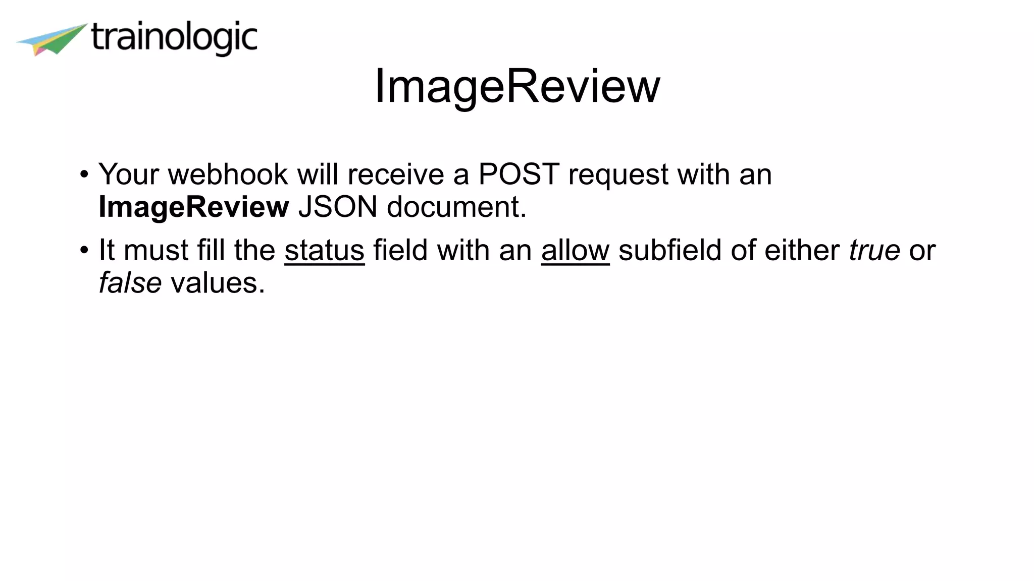 ImageReview
• Your webhook will receive a POST request with an
ImageReview JSON document.
• It must fill the status field with an allow subfield of either true or
false values.
 