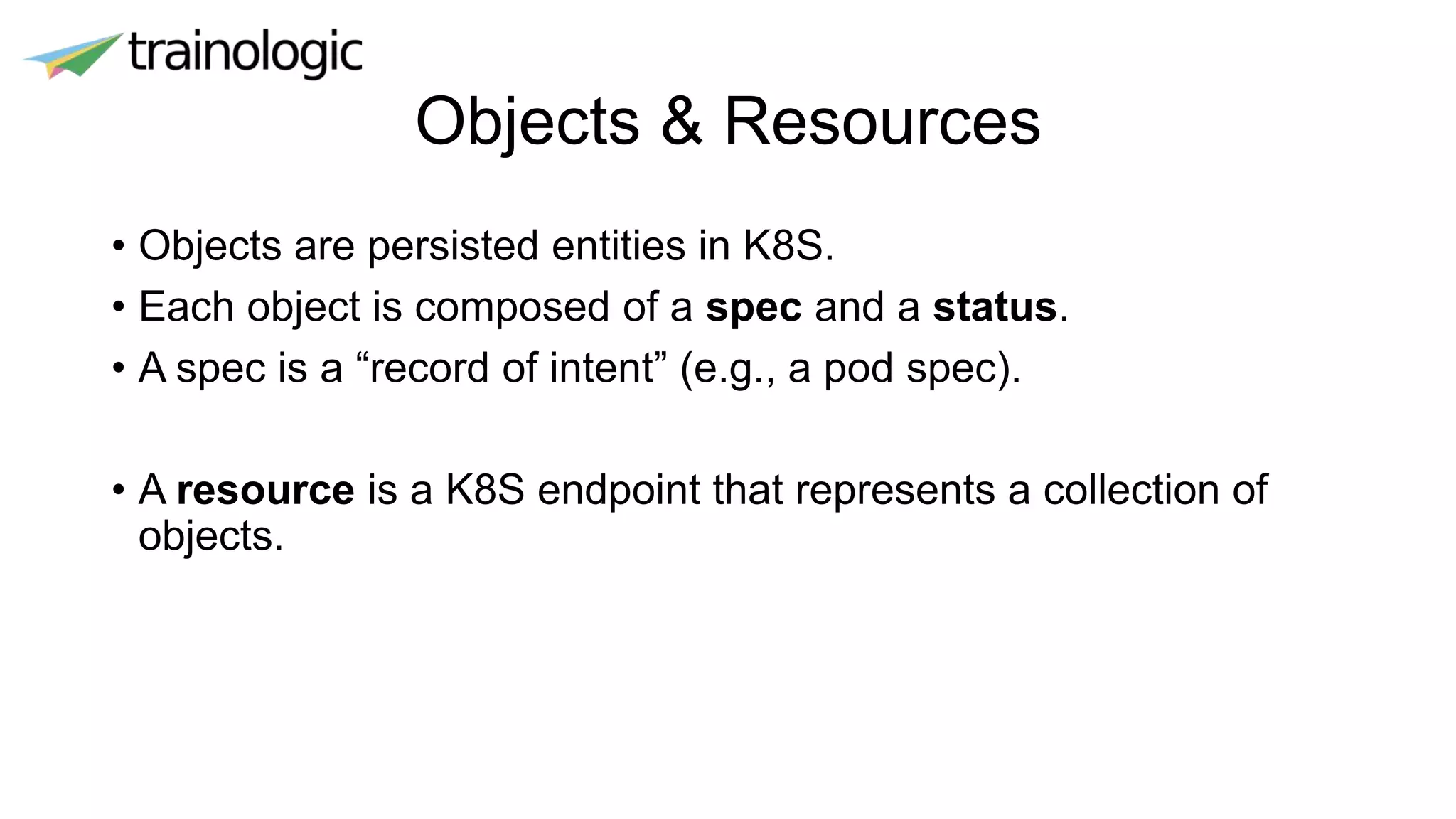 Objects & Resources
• Objects are persisted entities in K8S.
• Each object is composed of a spec and a status.
• A spec is a “record of intent” (e.g., a pod spec).
• A resource is a K8S endpoint that represents a collection of
objects.
 